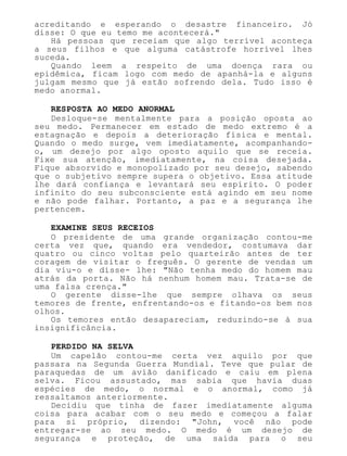 acreditando e esperando o desastre financeiro. Jó
disse: O que eu temo me acontecerá."
Há pessoas que receiam que algo terrível aconteça
a seus filhos e que alguma catástrofe horrível lhes
suceda.
Quando leem a respeito de uma doença rara ou
epidêmica, ficam logo com medo de apanhá-la e alguns
julgam mesmo que já estão sofrendo dela. Tudo isso é
medo anormal.
RESPOSTA AO MEDO ANORMAL
Desloque-se mentalmente para a posição oposta ao
seu medo. Permanecer em estado de medo extremo é a
estagnação e depois a deterioração física e mental.
Quando o medo surge, vem imediatamente, acompanhando-
o, um desejo por algo oposto aquilo que se receia.
Fixe sua atenção, imediatamente, na coisa desejada.
Fique absorvido e monopolizado por seu desejo, sabendo
que o subjetivo sempre supera o objetivo. Essa atitude
lhe dará confiança e levantará seu espírito. O poder
infinito do seu subconsciente está agindo em seu nome
e não pode falhar. Portanto, a paz e a segurança lhe
pertencem.
EXAMINE SEUS RECEIOS
O presidente de uma grande organização contou-me
certa vez que, quando era vendedor, costumava dar
quatro ou cinco voltas pelo quarteirão antes de ter
coragem de visitar o freguês. O gerente de vendas um
dia viu-o e disse- lhe: "Não tenha medo do homem mau
atrás da porta. Não há nenhum homem mau. Trata-se de
uma falsa crença."
O gerente disse-lhe que sempre olhava os seus
temores de frente, enfrentando-os e fitando-os bem nos
olhos.
Os temores então desapareciam, reduzindo-se à sua
insignificância.
PERDIDO NA SELVA
Um capelão contou-me certa vez aquilo por que
passara na Segunda Guerra Mundial. Teve que pular de
paraquedas de um avião danificado e caiu em plena
selva. Ficou assustado, mas sabia que havia duas
espécies de medo, o normal e o anormal, como já
ressaltamos anteriormente.
Decidiu que tinha de fazer imediatamente alguma
coisa para acabar com o seu medo e começou a falar
para si próprio, dizendo: "John, você não pode
entregar-se ao seu medo. O medo é um desejo de
segurança e proteção, de uma saída para o seu
 