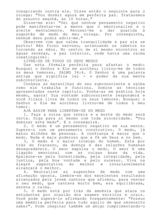 conspirando contra ele. Disse então o seguinte para o
colega: "Vou dormir agora em perfeita paz. Trataremos
do assunto amanhã, às 10 horas."
Disse-me ele: "Sei que nenhum pensamento negativo
pode manifestar-se a menos que o emocionalize e o
aceite mentalmente. Recusei-me a dar guarida à
sugestão de medo do meu colega. Por conseguinte,
nenhum dano podia advir-me."
Observem com que calma tranquilidade e paz ele se
portou! Não ficou nervoso, arrancando os cabelos ou
torcendo as mãos. No centro de si mesmo encontrou as
águas serenas, a paz interior, onde havia uma calma
inextinguível.
LIVRE-SE DE TODOS OS SEUS MEDOS
Use esta fórmula perfeita para afastar o medo:
Busquei o Senhor e Ele me acolheu; livrou-me de todos
os meus temores. SALMO 34:4. O Senhor é uma palavra
antiga que significa lei - o poder da sua mente
subconsciente.
Conheça as maravilhas do seu subconsciente e saiba
como ele trabalha e funciona. Domine as técnicas
apresentadas neste capítulo. Ponha-as em prática hoje
mesmo, agora! Sua vontade subconsciente responderá e
você ficará livre de todos os seus temores. Busquei o
Senhor e Ele me acolheu; livrou-me de todos o meu
temor.
AJA ASSIM PARA LIBERTAR-SE DO MEDO
1. Faça a coisa que receia e a morte do medo será
certa. Diga para si mesmo com toda sinceridade. "Vou
dominar este medo". E o conseguirá.
2. O medo é um pensamento negativo em sua mente.
Supere-o com um pensamento construtivo. O medo, já
matou milhões de pessoas. A confiança é maior que o
medo. Nada é mais poderoso que a fé em Deus e no bem.
3. O medo é o maior inimigo do homem. Está por
trás do fracasso, da doença e das relações humanas
desagradáveis. O amor expulsa o medo. O amor é uma
ligação emocional com as coisas boas da vida.
Apaixone-se pela honestidade, pela integridade, pela
justiça, pela boa vontade e pelo sucesso. Viva na
alegre expectativa do melhor e invariavelmente
alcançará o melhor.
4. Neutralize as sugestões de medo com uma
afirmação oposta. Lembre-se dos excelentes resultados
alcançados pela jovem cantora que afirmou, para vencer
o seu medo, que cantava muito bem, era equilibrada,
serena o calma.
5. O medo está por trás da amnésia que ataca os
estudantes por ocasião dos exames escritos e orais.
Você pode superá-lo afirmando frequentemente: "Possuo
uma memória perfeita para tudo aquilo de que necessito
saber". Pode imaginar também um amigo cumprimentando-o
 