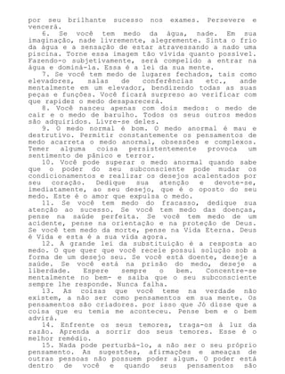 por seu brilhante sucesso nos exames. Persevere e
vencerá.
6. Se você tem medo da água, nade. Em sua
imaginação, nade livremente, alegremente. Sinta o frio
da água e a sensação de estar atravessando a nado uma
piscina. Torne essa imagem tão vívida quanto possível.
Fazendo-o subjetivamente, será compelido a entrar na
água e dominá-la. Essa é a lei da sua mente.
7. Se você tem medo de lugares fechados, tais como
elevadores, salas de conferências etc., ande
mentalmente em um elevador, bendizendo todas as suas
peças e funções. Você ficará surpreso ao verificar com
que rapidez o medo desaparecerá.
8. Você nasceu apenas com dois medos: o medo de
cair e o medo de barulho. Todos os seus outros medos
são adquiridos. Livre-se deles.
9. O medo normal é bom. O medo anormal é mau e
destrutivo. Permitir constantemente os pensamentos de
medo acarreta o medo anormal, obsessões e complexos.
Temer alguma coisa persistentemente provoca um
sentimento de pânico e terror.
10. Você pode superar o medo anormal quando sabe
que o poder do seu subconsciente pode mudar os
condicionamentos e realizar os desejos acalentados por
seu coração. Dedique sua atenção e devote-se,
imediatamente, ao seu desejo, que é o oposto do seu
medo. Este é o amor que expulsa o medo.
11. Se você tem medo do fracasso, dedique sua
atenção ao sucesso. Se você tem medo das doenças,
pense na saúde perfeita. Se você tem medo de um
acidente, pense na orientação e na proteção de Deus.
Se você tem medo da morte, pense na Vida Eterna. Deus
é Vida e esta é a sua vida agora.
12. A grande lei da substituição é a resposta ao
medo. O que quer que você receie possui solução sob a
forma de um desejo seu. Se você está doente, deseje a
saúde. Se você está na prisão do medo, deseje a
liberdade. Espere sempre o bem. Concentre-se
mentalmente no bem- e saiba que o seu subconsciente
sempre lhe responde. Nunca falha.
13. As coisas que você teme na verdade não
existem, a não ser como pensamentos em sua mente. Os
pensamentos são criadores. por isso que Jó disse que a
coisa que eu temia me aconteceu. Pense bem e o bem
advirá.
14. Enfrente os seus temores, traga-os à luz da
razão. Aprenda a sorrir dos seus temores. Esse é o
melhor remédio.
15. Nada pode perturbá-lo, a não ser o seu próprio
pensamento. As sugestões, afirmações e ameaças de
outras pessoas não possuem poder algum. O poder está
dentro de você e quando seus pensamentos são
 