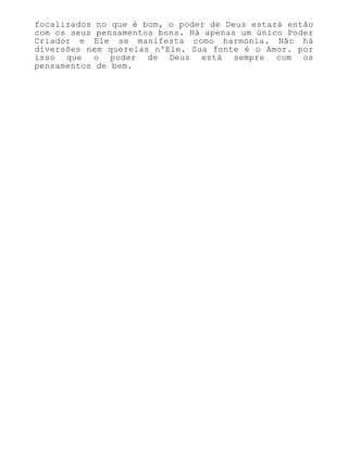 focalizados no que é bom, o poder de Deus estará então
com os seus pensamentos bons. Há apenas um único Poder
Criador e Ele se manifesta como harmonia. Não há
diversões nem querelas n'Ele. Sua fonte é o Amor. por
isso que o poder de Deus está sempre com os
pensamentos de bem.
 