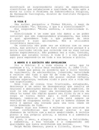 encontrará um surpreendente relato de experiências
científicas que estabelecem a realidade da vida após a
morte no livro O Problema da Sobrevivência Psíquica,
de Herewarde Carrington, diretor do Instituto Psíquico
Americano.
A VIDA É
Uma mulher perguntou a Thomas Edison, o mago da
eletricidade: "Sr. Edison, o que é a eletricidade?"
Ele respondeu: "Minha senhora, a eletricidade é.
Use-a."
Eletricidade é um nome que nós damos a um poder
invisível que não compreendemos plenamente, mas sobre
o qual aprendemos tudo o que podemos de seus
princípios e suas aplicações. Nós a utilizamos
incontáveis maneiras.
Um cientista não pode ver um elétron com os seus
olhos, mas aceita-o como um fato científico porque é a
única conclusão válida que coincide com as suas outras
provas experimentais. Não podemos ver a vida. Contudo,
sabemos que estamos vivos. A vida é - e nós estamos
aqui para expressá-la em toda a sua beleza e glória.
A MENTE E O ESPÍRITO NÃO ENVELHECEM
Diz a Bíblia: E a vida eterna é esta: que te
conheçam a ti, o único Deus verdadeiro. S. JOÃO 17:3.
O homem que pensa ou acredita que o ciclo terreno
do nascimento, da adolescência, juventude, maturidade
e velhice são tudo o que há de vida é, na verdade,
digno de pena. Tal homem não possui nenhum refúgio,
nenhuma esperança, nenhuma visão e para ele a vida não
tem significado.
Esse tipo de crença traz frustração, estagnação,
descrença e um senso de desesperança que resulta em
neuroses e aberrações mentais de todas as espécies. Se
você já não podia jogar uma movimentada partida de
tênis ou nadar tão rápido quanto seu filho ou se o seu
corpo se tornou menos ágil e você caminha mais
devagar, lembre-se de que a vida está sempre se
vestindo de roupagens novas. O que os homens chamam de
morte é apenas uma jornada para uma nova idade em
outra dimensão da Vida.
Sempre digo aos homens e mulheres que assistem às
minhas conferências que deveriam aceitar o que
chamamos de velhice com a maior amabilidade. A velhice
possui a sua própria glória, a beleza e a sabedoria
Lhe pertencem.
A paz, o amor, a alegria, a beleza, a felicidade,
a sabedoria, a boa vontade e a compreensão são
qualidades que nunca envelhecem nem morrem.
Ralph Waldo Emerson, poeta e filósofo, disse: "Nós
 