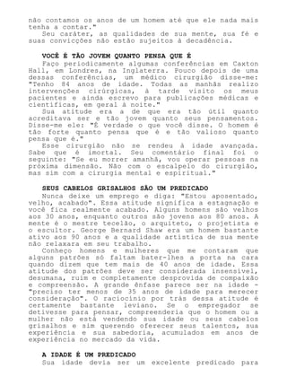 não contamos os anos de um homem até que ele nada mais
tenha a contar."
Seu caráter, as qualidades de sua mente, sua fé e
suas convicções não estão sujeitos à decadência.
VOCÊ É TÃO JOVEM QUANTO PENSA QUE É
Faço periodicamente algumas conferências em Caxton
Hall, em Londres, na Inglaterra. Pouco depois de uma
dessas conferências, um médico cirurgião disse-me:
"Tenho 84 anos de idade. Todas as manhãs realizo
intervenções cirúrgicas, à tarde visito os meus
pacientes e ainda escrevo para publicações médicas e
científicas, em geral à noite."
Sua atitude era a de que era tão útil quanto
acreditava ser e tão jovem quanto seus pensamentos.
Disse-me ele: "É verdade o que você disse. O homem é
tão forte quanto pensa que é e tão valioso quanto
pensa que é."
Esse cirurgião não se rendeu à idade avançada.
Sabe que é imortal. Seu comentário final foi o
seguinte: "Se eu morrer amanhã, vou operar pessoas na
próxima dimensão. Não com o escalpelo do cirurgião,
mas sim com a cirurgia mental e espiritual."
SEUS CABELOS GRISALHOS SÃO UM PREDICADO
Nunca deixe um emprego e diga: "Estou aposentado,
velho, acabado". Essa atitude significa a estagnação e
você fica realmente acabado. Alguns homens são velhos
aos 30 anos, enquanto outros são jovens aos 80 anos. A
mente é o mestre tecelão, o arquiteto, o projetista e
o escultor. George Bernard Shaw era um homem bastante
ativo aos 90 anos e a qualidade artística de sua mente
não relaxara em seu trabalho.
Conheço homens e mulheres que me contaram que
alguns patrões só faltam bater-lhes a porta na cara
quando dizem que tem mais de 40 anos de idade. Essa
atitude dos patrões deve ser considerada insensível,
desumana, ruim e completamente desprovida de compaixão
e compreensão. A grande ênfase parece ser na idade -
"preciso ter menos de 35 anos de idade para merecer
consideração". O raciocínio por trás dessa atitude é
certamente bastante leviano. Se o empregador se
detivesse para pensar, compreenderia que o homem ou a
mulher não está vendendo sua idade ou seus cabelos
grisalhos e sim querendo oferecer seus talentos, sua
experiência e sua sabedoria, acumulados em anos de
experiência no mercado da vida.
A IDADE É UM PREDICADO
Sua idade devia ser um excelente predicado para
 