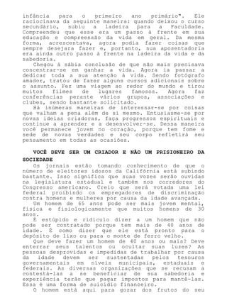 infância para o primeiro ano primário". Ele
raciocinava da seguinte maneira: quando deixou o curso
secundário, subiu a ladeira para a Faculdade.
Compreendeu que esse era um passo à frente em sua
educação e compreensão da vida em geral. Da mesma
forma, acrescentava, agora podia fazer coisas que
sempre desejara fazer e, portanto, sua aposentadoria
era ainda outro passo à frente na ladeira da vida e da
sabedoria.
Chegou à sábia conclusão de que não mais precisava
concentrar-se em ganhar a vida. Agora ia passar a
dedicar toda a sua atenção à vida. Sendo fotógrafo
amador, tratou de fazer alguns cursos adicionais sobre
o assunto. Fez uma viagem ao redor do mundo e tirou
muitos filmes de lugares famosos. Agora faz
conferências perante vários grupos, associações e
clubes, sendo bastante solicitado.
Há inúmeras maneiras de interessar-se por coisas
que valham a pena além de si mesmo. Entusiasme-se por
novas ideias criadoras, faça progressos espirituais e
continue a aprender e a desenvolver-se. Dessa maneira
você permanece jovem no coração, porque tem fome e
sede de novas verdades e seu corpo refletirá seu
pensamento em todas as ocasiões.
VOCÊ DEVE SER UM CRIADOR E NÃO UM PRISIONEIRO DA
SOCIEDADE
Os jornais estão tomando conhecimento de que o
número de eleitores idosos da Califórnia está subindo
bastante. Isso significa que suas vozes serão ouvidas
na legislatura estadual e também nos corredores do
Congresso americano. Creio que será votada uma lei
federal proibindo os empregadores de discriminação
contra homens e mulheres por causa da idade avançada.
Um homem de 65 anos pode ser mais jovem mental,
física e fisiologicamente que muitos homens de 30
anos.
É estúpido e ridículo dizer a um homem que não
pode ser contratado porque tem mais de 40 anos de
idade. É como dizer que ele está pronto para o
depósito de lixo ou para o monte de ferro velho.
Que deve fazer um homem de 40 anos ou mais? Deve
enterrar seus talentos ou ocultar suas luzes? As
pessoas desprovidas e impedidas de trabalhar por causa
da idade devem ser sustentadas pelos tesouros
governamentais em níveis municipais, estaduais e
federais. As diversas organizações que se recusam a
contestá-las a se beneficiar de sua sabedoria e
experiência terão que pagar impostos para mantê-las.
Essa é uma forma de suicídio financeiro.
O homem está aqui para gozar dos frutos do seu
 