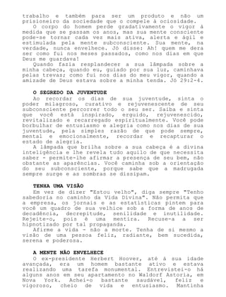 trabalho e também para ser um produto e não um
prisioneiro da sociedade que o compele à ociosidade.
O corpo do homem perde gradativamente o vigor à
medida que se passam os anos, mas sua mente consciente
pode-se tornar cada vez mais ativa, alerta e ágil e
estimulada pela mente subconsciente. Sua mente, na
verdade, nunca envelhece. Jó disse: Ah! quem me dera
ser como fui nos meses passados, como nos dias em que
Deus me guardava!
Quando fazia resplandecer a sua lâmpada sobre a
minha cabeça, quando eu, guiado por sua luz, caminhava
pelas trevas; como fui nos dias do meu vigor, quando a
amizade de Deus estava sobre a minha tenda. Jó 29:2-4.
O SEGREDO DA JUVENTUDE
Ao recordar os dias de sua juventude, sinta o
poder milagroso, curativo e rejuvenescente de seu
subconsciente percorrer todo o seu ser. Saiba e sinta
que você está inspirado, erguido, rejuvenescido,
revitalizado e recarregado espiritualmente. Você pode
borbulhar de entusiasmo e alegria como nos dias de sua
juventude, pela simples razão de que pode sempre,
mental e emocionalmente, recordar e recapturar o
estado de alegria.
A lâmpada que brilha sobre a sua cabeça é a divina
inteligência e lhe revela tudo aquilo de que necessita
saber - permite-lhe afirmar a presença de seu bem, não
obstante as aparências. Você caminha sob a orientação
do seu subconsciente, porque sabe que a madrugada
sempre surge e as sombras se dissipam.
TENHA UMA VISÃO
Em vez de dizer "Estou velho", diga sempre "Tenho
sabedoria no caminho da Vida Divina". Não permita que
a empresa, os jornais e as estatísticas pintem para
você um quadro de sua velhice sob a forma de anos de
decadência, decrepitude, senilidade e inutilidade.
Rejeite-o, pois é uma mentira. Recuse-a a ser
hipnotizado por tal propaganda.
Afirme a vida - não a morte. Tenha de si mesmo a
visão de uma pessoa feliz, radiante, bem sucedida,
serena e poderosa.
A MENTE NÃO ENVELHECE
O ex-presidente Herbert Hoover, até à sua idade
avançada, era um homem bastante ativo e estava
realizando uma tarefa monumental. Entrevistei-o há
alguns anos em seu apartamento no Waldorf Astoria, em
Nova York. Achei-o bastante saudável, feliz e
vigoroso, cheio de vida e entusiasmo. Mantinha
 