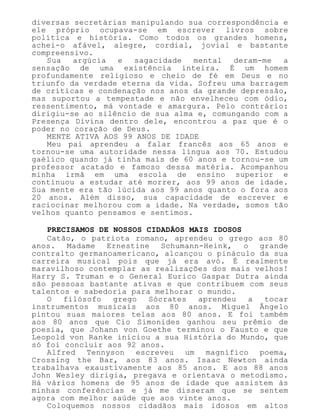 diversas secretárias manipulando sua correspondência e
ele próprio ocupava-se em escrever livros sobre
política e história. Como todos os grandes homens,
achei-o afável, alegre, cordial, jovial e bastante
compreensivo.
Sua argúcia e sagacidade mental deram-me a
sensação de uma existência inteira. É um homem
profundamente religioso e cheio de fé em Deus e no
triunfo da verdade eterna da vida. Sofreu uma barragem
de críticas e condenação nos anos da grande depressão,
mas suportou a tempestade e não envelheceu com ódio,
ressentimento, má vontade e amargura. Pelo contrário:
dirigiu-se ao silêncio de sua alma e, comungando com a
Presença Divina dentro dele, encontrou a paz que é o
poder no coração de Deus.
MENTE ATIVA AOS 99 ANOS DE IDADE
Meu pai aprendeu a falar francês aos 65 anos e
tornou-se uma autoridade nessa língua aos 70. Estudou
gaélico quando já tinha mais de 60 anos e tornou-se um
professor acatado e famoso dessa matéria. Acompanhou
minha irmã em uma escola de ensino superior e
continuou a estudar até morrer, aos 99 anos de idade.
Sua mente era tão lúcida aos 99 anos quanto o fora aos
20 anos. Além disso, sua capacidade de escrever e
raciocinar melhorou com a idade. Na verdade, somos tão
velhos quanto pensamos e sentimos.
PRECISAMOS DE NOSSOS CIDADÃOS MAIS IDOSOS
Catão, o patriota romano, aprendeu o grego aos 80
anos. Madame Ernestine Schumann-Heink, o grande
contralto germanoamericano, alcançou o pináculo da sua
carreira musical pois que já era avó. É realmente
maravilhoso contemplar as realizações dos mais velhos!
Harry S. Truman e o General Eurico Gaspar Dutra ainda
são pessoas bastante ativas e que contribuem com seus
talentos e sabedoria para melhorar o mundo.
O filósofo grego Sócrates aprendeu a tocar
instrumentos musicais aos 80 anos. Miguel Ângelo
pintou suas maiores telas aos 80 anos. E foi também
aos 80 anos que Cio Simonides ganhou seu prêmio de
poesia, que Johann von Goethe terminou o Fausto e que
Leopold von Ranke iniciou a sua História do Mundo, que
só foi concluir aos 92 anos.
Alfred Tennyson escreveu um magnífico poema,
Crossing the Bar, aos 83 anos. Isaac Newton ainda
trabalhava exaustivamente aos 85 anos. E aos 88 anos
John Wesley dirigia, pregava e orientava o metodismo.
Há vários homens de 95 anos de idade que assistem às
minhas conferências e já me disseram que se sentem
agora com melhor saúde que aos vinte anos.
Coloquemos nossos cidadãos mais idosos em altos
 