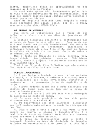 postos, dando-lhes todas as oportunidades de nos
trazerem as flores do Paraíso.
Se você está aposentado, interesse-se pelas leis
da vida e pelas maravilhas do seu subconsciente. Faça
algo que sempre desejou fazer. Estude novos assuntos e
investigue novas ideias.
Reze da seguinte maneira: Como suspira a corça
pelas correntes das águas, assim, por ti, ó Deus,
suspira a minha alma. SALMO 42:1.
OS FRUTOS DA VELHICE
Sua carne se robustecerá com o vigor da sua
infância, e ele tornará aos dias da juventude. JÓ
33:25.
A velhice significa realmente a contemplação das
verdades de Deus do mais alto ponto. Compreenda que
está realizando uma jornada interminável, uma série de
passos importantes no incessante, incansável e
infindável oceano da vida. Diga então como no Salmo:
Na velhice dão ainda frutos, serão cheios de seiva e
de verdor. SALMO 92:14.
Mas o fruto do Espírito é: amor, alegria, paz,
longanimidade, benignidade, bondade, fidelidade,
mansidão, domínio próprio. Contra estas cousas não há
lei. GALATAS 5:2.-3.
Você é um filho da Vida Infinita, que não conhece
fim. Você é um filho da Eternidade.
PONTOS IMPORTANTES
1. A paciência, a bondade, o amor, a boa vontade,
a alegria, a felicidade, a sabedoria e a compreensão
são qualidades que nunca envelhecem. Cultive-as e
professe-as - e permaneça jovem de espírito e de
corpo.
2. Alguns médicos dizem que o medo neurótico dos
efeitos do tempo pode muito bem ser a causa do
envelhecimento precoce.
3. A velhice não é o voo dos anos - é a madrugada
da sabedoria na mente do homem.
4. Os anos mais produtivos da sua vida podem
situar-se entre os 65 e os 95.
5. Dê boas-vindas aos anos avançados. Significam
que você caminha mais adiante na senda da vida que não
tem fim.
6. Deus é Vida e esta é agora a sua vida. A vida
sempre se renova, é eterna e indestrutível, é a
realidade de todos os homens. Você vive eternamente,
porque sua vida é a vida de Deus.
7. A prova da sobrevivência após a morte é
inegável. Examine as Atas da Sociedade de Pesquisa
Psíquica da Grã-Bretanha e da América. A obra está
 