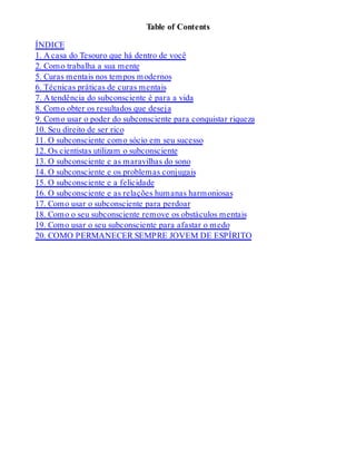 Table of Contents
ÍNDICE
1. A casa do Tesouro que há dentro de você
2. Como trabalha a sua mente
5. Curas mentais nos tempos modernos
6. Técnicas práticas de curas mentais
7. A tendência do subconsciente é para a vida
8. Como obter os resultados que deseja
9. Como usar o poder do subconsciente para conquistar riqueza
10. Seu direito de ser rico
11. O subconsciente como sócio em seu sucesso
12. Os cientistas utilizam o subconsciente
13. O subconsciente e as maravilhas do sono
14. O subconsciente e os problemas conjugais
15. O subconsciente e a felicidade
16. O subconsciente e as relações humanas harmoniosas
17. Como usar o subconsciente para perdoar
18. Como o seu subconsciente remove os obstáculos mentais
19. Como usar o seu subconsciente para afastar o medo
20. COMO PERMANECER SEMPRE JOVEM DE ESPÍRITO
 