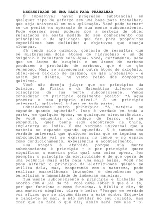NECESSIDADE DE UMA BASE PARA TRABALHAR
É impossível haver progresso substancial em
qualquer tipo de esforço sem uma base para trabalhar,
que seja universal em sua aplicação. Você pode tornar-
se um perito na operação de sua mente subconsciente.
Pode exercer seus poderes com a certeza de obter
resultados na exata medida do seu conhecimento dos
princípios e da aplicação que faz para propósitos
específicos bem definidos e objetivos que deseja
alcançar.
Já tendo sido químico, gostaria de ressaltar que
se misturassem dois átomos de hidrogênio e um de
oxigênio o resultado será água. Você, certamente, sabe
que um átomo de oxigênio e um átomo de carbono
produzem o protóxido de carbono, que é um gás
venenoso. Mas, se acrescentar outro átomo de oxigênio,
obter-se-á bióxido de carbono, um gás inofensivo - e
assim por diante, no vasto reino dos compostos
químicos.
Você não deseja julgar que os princípios da
Química, da Física e da Matemática diferem dos
princípios da sua mente subconsciente. Vamos
considerar um princípio geralmente aceito: "A água
procura o seu próprio nível." É um princípio
universal, aplicável à água em toda parte.
Consideremos outro princípio: "A matéria se
expande quando aquecida". Isso é verdade em toda a
parte, em qualquer época, em quaisquer circunstâncias.
Se você esquentar um pedaço de ferro, ele se
expandirá, quer tenha sido encontrado na China,
Inglaterra ou Índia. É uma verdade universal que a
matéria se expande quando aquecida. E é também uma
verdade universal que qualquer coisa que se imprima ao
subconsciente vai se expressar no tempo e no espaço
como condicionamento, experiência e acontecimento.
Sua oração é atendida porque sua mente
subconsciente é princípio - e por princípio quero
significar a maneira pela qual uma coisa opera. Por
exemplo: o princípio da eletricidade é de que opera de
uma potência mais alta para uma mais baixa. Você não
pode alterar o princípio da eletricidade quando se
utiliza dela, mas, cooperando com a natureza, pode
realizar maravilhosas invenções e descobertas que
beneficiam a humanidade de inúmeras maneiras.
Sua mente subconsciente é princípio e trabalha de
acordo com a lei da fé. Você deve saber o que é a fé,
por que funciona e como funciona. A Bíblia o diz, de
uma maneira simples, clara e bela: "Porque em verdade
vos afirmo que se alguém disser a este monte: Ergue-te
e lança-te no mar, e não duvidar no seu coração, mas
crer que se fará o que diz, assim será com ele." S.
 