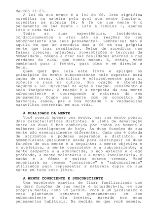 MARCOS 11-23.
A lei da sua mente é a lei da fé. Isso significa
acreditar na maneira pela qual sua mente funciona,
acreditar na própria fé. A fé de sua mente é o
pensamento de sua mente - isto é simples -, apenas
isto e nada mais.
Todas as suas experiências, incidentes,
condicionamentos e atos são as reações de seu
subconsciente aos seus pensamentos. Lembre-se: não é
aquilo em que se acredita mas a fé em sua própria
mente que traz resultados. Deixe de acreditar nas
falsas crenças, opiniões, superstições e terrores da
humanidade. Comece a crer nas realidades eternas e nas
verdades da vida, que nunca mudam. E, então, você
caminhará para a frente, para cima e em direção a
Deus.
Quem quer que leia este livro e aplique os
princípios da mente subconsciente nele expostos será
capaz de rezar, científica e eficientemente para si
próprio e para os outros. Sua oração é atendida
segundo a lei universal da ação e reação. Pensamento é
ação incipiente. A reação é a resposta da sua mente
subconsciente e corresponde à natureza do seu
pensamento. Ocupe sua mente com os conceitos de
harmonia, saúde, paz e boa vontade - e verdadeiras
maravilhas ocorrerão em sua vida.
A DUALIDADE DA MENTE
Você possui apenas uma mente, mas sua mente possui
duas características distintas. A linha de demarcação
entre as duas é bem conhecida por todos os homens e
mulheres inteligentes de hoje. As duas funções de sua
mente são essencialmente diferentes. Cada uma é dotada
de atributos e poderes separados e distintos. A
nomenclatura geralmente usada para distinguir as duas
funções de sua mente é a seguinte: a mente objetiva e
a subjetiva, a mente consciente e a subconsciente, a
mente desperta e a adormecida, o ego externo e o ego
profundo, a mente voluntária e a mente involuntária, o
macho e a fêmea e muitos outros termos. Você
encontrará os termos "consciente" e "subconsciente"
utilizados para representar a natureza dupla de sua
mente em todo este livro.
A MENTE CONSCIENTE E SUBCONSCIENTE
Uma excelente maneira de ficar familiarizado com
as duas funções da sua mente é considerá-la, em sua
própria mente, como um jardim. Você é um jardineiro e
está plantando sementes (pensamentos) em seu
subconsciente o dia inteiro, baseado nos seus
pensamentos habituais. Na medida em que você semeie,
 