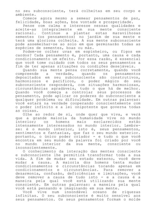 no seu subconsciente, terá colheitas em seu corpo e
ambiente.
Comece agora mesmo a semear pensamentos de paz,
felicidade, boas ações, boa vontade e prosperidade.
Pense com calma e interesse nessas qualidades e
aceite-as integralmente em sua mente consciente
racional. Continue a plantar estas maravilhosas
sementes (os pensamentos) no jardim de sua mente e
terá uma gloriosa colheita. A sua mente subconsciente
pode assemelhar-se ao solo em que germinarão todas as
espécies de sementes, boas ou más.
Podem-se colher uvas em espinheiro, ou figos em
cardos? Cada pensamento é, portanto, uma causa e cada
condicionamento um efeito. Por essa razão, é essencial
que você tome cuidado com todos os seus pensamentos a
fim de ter apenas situações ou condições desejáveis.
Quando sua mente pensa corretamente, quando você
compreende a verdade, quando os pensamentos
depositados em seu subconsciente são construtivos,
harmoniosos e pacíficos, o poder mágico do seu
subconsciente responderá, com situações harmoniosas,
circunstâncias agradáveis, tudo o que há de melhor.
Quando você começa a controlar seus processos de
pensamento, pode aplicar os poderes do subconsciente a
qualquer problema ou dificuldade. Em outras palavras:
você estará na verdade cooperando conscientemente com
o poder infinito e a lei onipotente que governa todas
as coisas.
Olhe ao redor de si, onde quer que viva, e verá
que a grande maioria da humanidade vive no mundo
interior; os homens mais esclarecidos estão
intensamente interessados no mundo interior. Lembre-
se: é o mundo interior, isto é, seus pensamentos,
sentimentos e fantasias, que faz o seu mundo exterior.
portanto, o único poder criador - e tudo o que você
encontra em seu mundo da palavra foi criado por você
no mundo interior da sua mente, consciente ou
inconscientemente.
O conhecimento da interação das mentes consciente
e subconsciente lhe permitirá transformar toda a sua
vida. A fim de mudar seu estado externo, você deve
mudar a causa. A maioria dos homens tenta mudar
condicionamentos e circunstâncias tocando apenas em
condicionamentos e circunstâncias. Para remover a
desarmonia, confusão, deficiências e limitações, você
deve remover a causa de tudo isto - e a causa é a
maneira pela qual você está utilizando sua mente
consciente. Em outras palavras: a maneira pela qual
você está pensando e imaginando em sua mente.
Você vive num insondável oceano de riquezas
infinitas. O seu subconsciente é muito sensível aos
seus pensamentos. Os seus pensamentos formam o molde
 