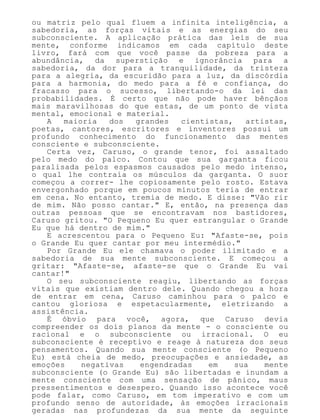 ou matriz pelo qual fluem a infinita inteligência, a
sabedoria, as forças vitais e as energias do seu
subconsciente. A aplicação prática das leis de sua
mente, conforme indicamos em cada capítulo deste
livro, fará com que você passe da pobreza para a
abundância, da superstição e ignorância para a
sabedoria, da dor para a tranquilidade, da tristeza
para a alegria, da escuridão para a luz, da discórdia
para a harmonia, do medo para a fé e confiança, do
fracasso para o sucesso, libertando-o da lei das
probabilidades. É certo que não pode haver bênçãos
mais maravilhosas do que estas, de um ponto de vista
mental, emocional e material.
A maioria dos grandes cientistas, artistas,
poetas, cantores, escritores e inventores possui um
profundo conhecimento do funcionamento das mentes
consciente e subconsciente.
Certa vez, Caruso, o grande tenor, foi assaltado
pelo medo do palco. Contou que sua garganta ficou
paralisada pelos espasmos causados pelo medo intenso,
o qual lhe contraía os músculos da garganta. O suor
começou a correr- lhe copiosamente pelo rosto. Estava
envergonhado porque em poucos minutos teria de entrar
em cena. No entanto, tremia de medo. E disse: "Vão rir
de mim. Não posso cantar." E, então, na presença das
outras pessoas que se encontravam nos bastidores,
Caruso gritou. "O Pequeno Eu quer estrangular o Grande
Eu que há dentro de mim."
E acrescentou para o Pequeno Eu: "Afaste-se, pois
o Grande Eu quer cantar por meu intermédio."
Por Grande Eu ele chamava o poder ilimitado e a
sabedoria de sua mente subconsciente. E começou a
gritar: "Afaste-se, afaste-se que o Grande Eu vai
cantar!"
O seu subconsciente reagiu, libertando as forças
vitais que existiam dentro dele. Quando chegou a hora
de entrar em cena, Caruso caminhou para o palco e
cantou gloriosa e espetacularmente, eletrizando a
assistência.
É óbvio para você, agora, que Caruso devia
compreender os dois planos da mente - o consciente ou
racional e o subconsciente ou irracional. O eu
subconsciente é receptivo e reage à natureza dos seus
pensamentos. Quando sua mente consciente (o Pequeno
Eu) está cheia de medo, preocupações e ansiedade, as
emoções negativas engendradas em sua mente
subconsciente (o Grande Eu) são libertadas e inundam a
mente consciente com uma sensação de pânico, maus
pressentimentos e desespero. Quando isso acontece você
pode falar, como Caruso, em tom imperativo e com um
profundo senso de autoridade, às emoções irracionais
geradas nas profundezas da sua mente da seguinte
 