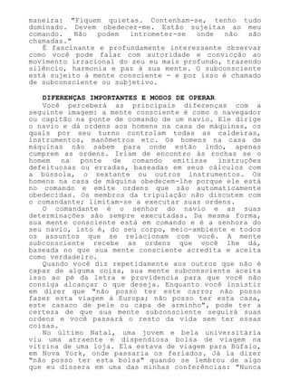 maneira: "Fiquem quietas. Contenham-se, tenho tudo
dominado. Devem obedecer-me. Estão sujeitas ao meu
comando. Não podem intrometer-se onde não são
chamadas."
É fascinante e profundamente interessante observar
como você pode falar com autoridade e convicção ao
movimento irracional do seu eu mais profundo, trazendo
silêncio, harmonia e paz à sua mente. O subconsciente
está sujeito à mente consciente - e por isso é chamado
de subconsciente ou subjetivo.
DIFERENÇAS IMPORTANTES E MODOS DE OPERAR
Você perceberá as principais diferenças com a
seguinte imagem: a mente consciente é como o navegador
ou capitão na ponte de comando de um navio. Ele dirige
o navio e dá ordens aos homens na casa de máquinas, os
quais por seu turno controlam todas as caldeiras,
instrumentos, manômetros etc. Os homens na casa de
máquinas não sabem para onde estão indo, apenas
cumprem as ordens. Iriam de encontro às rochas se o
homem na ponte de comando emitisse instruções
defeituosas ou erradas, baseadas em seus cálculos com
a bússola, o sextante ou outros instrumentos. Os
homens na casa de máquina obedecem-lhe porque ele está
no comando e emite ordens que são automaticamente
obedecidas. Os membros da tripulação não discutem com
o comandante; limitam-se a executar suas ordens.
O comandante é o senhor do navio e as suas
determinações são sempre executadas. Da mesma forma,
sua mente consciente está em comando e é a senhora do
seu navio, isto é, do seu corpo, meio-ambiente e todos
os assuntos que se relacionam com você. A mente
subconsciente recebe as ordens que você lhe dá,
baseada no que sua mente consciente acredita e aceita
como verdadeiro.
Quando você diz repetidamente aos outros que não é
capaz de alguma coisa, sua mente subconsciente aceita
isso ao pé da letra e providencia para que você não
consiga alcançar o que deseja. Enquanto você insistir
em dizer que "não posso ter este carro; não posso
fazer esta viagem à Europa; não posso ter esta casa,
este casaco de pele ou capa de arminho", pode ter a
certeza de que sua mente subconsciente seguirá suas
ordens e você passará o resto da vida sem ter essas
coisas.
No último Natal, uma jovem e bela universitária
viu uma atraente e dispendiosa bolsa de viagem na
vitrina de uma loja. Ela estava de viagem para Búfalo,
em Nova York, onde passaria os feriados. Já ia dizer
"não posso ter esta bolsa" quando se lembrou de algo
que eu dissera em uma das minhas conferências: "Nunca
 