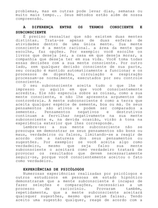problemas, mas em outras pode levar dias, semanas ou
muito mais tempo... Seus métodos estão além de nossa
compreensão.
A DIFERENÇA ENTRE OS TERMOS CONSCIENTE E
SUBCONSCIENTE
É preciso ressaltar que não existem duas mentes
distintas. Trata-se apenas de duas esferas de
atividades dentro de uma única mente. Sua mente
consciente é a mente racional. a área da mente que
escolhe, faz opções. Por exemplo: você escolhe os
livros que deseja ler, a casa em que deseja morar, a
companhia que deseja ter em sua vida. Você toma todas
essas decisões com a sua mente consciente. Por outro
lado, sem qualquer decisão consciente de sua parte,
seu coração é mantido automaticamente a funcionar e os
processos de digestão, circulação e respiração
processam-se normalmente, executados por seu controle
consciente.
O seu subconsciente aceita tudo o que lhe é
impresso ou aquilo em que você conscientemente
acredita. Ele não especula sobre as coisas, como a sua
mente consciente, e não lhe apresenta argumentos de
controvérsia. A mente subconsciente é como a terra que
aceita qualquer espécie de semente, boa ou má. Os seus
pensamentos são ativos e podem ser comparados a
sementes. Pensamentos negativos e destrutivos
continuam a fervilhar negativamente na sua mente
subconsciente e, na devida ocasião, virão à tona na
experiência exterior que lhes corresponde.
Lembre-se: a sua mente subconsciente não se
preocupa em demonstrar se seus pensamentos são bons ou
maus, verdadeiros ou falsos, limitando-se a reagir de
acordo com a natureza dos seus pensamentos ou
sugestões. Por exemplo: se você aceita algo como
verdadeiro, mesmo que seja falso sua mente
subconsciente o aceitará como verdadeiro tratará de
provocar os resultados que devem necessariamente
seguir-se, porque você conscientemente aceitou o fato
como verdadeiro.
EXPERIÊNCIAS DE PSICÓLOGOS
Numerosas experiências realizadas por psicólogos e
outros estudiosos em pessoas em estado hipnótico
demonstraram que a mente subconsciente é incapaz de
fazer seleções e comparações, necessárias a um
processo de raciocínio. Provaram também,
repetidamente, que a mente subconsciente aceitará
quaisquer sugestões, mesmo que sejam falsas. Tendo
aceito uma sugestão qualquer, reage de acordo com a
 