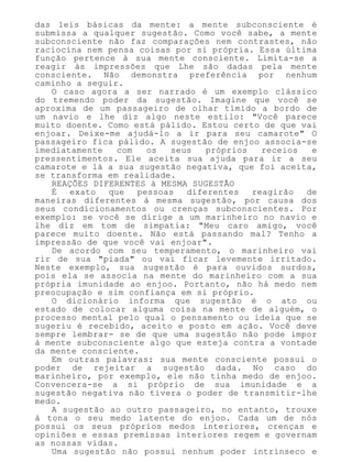 das leis básicas da mente: a mente subconsciente é
submissa a qualquer sugestão. Como você sabe, a mente
subconsciente não faz comparações nem contrastes, não
raciocina nem pensa coisas por si própria. Essa última
função pertence à sua mente consciente. Limita-se a
reagir às impressões que Lhe são dadas pela mente
consciente. Não demonstra preferência por nenhum
caminho a seguir.
O caso agora a ser narrado é um exemplo clássico
do tremendo poder da sugestão. Imagine que você se
aproxima de um passageiro de olhar tímido a bordo de
um navio e lhe diz algo neste estilo: "Você parece
muito doente. Como está pálido. Estou certo de que vai
enjoar. Deixe-me ajudá-lo a ir para seu camarote" O
passageiro fica pálido. A sugestão de enjoo associa-se
imediatamente com os seus próprios receios e
pressentimentos. Ele aceita sua ajuda para ir a seu
camarote e lá a sua sugestão negativa, que foi aceita,
se transforma em realidade.
REAÇÕES DIFERENTES à MESMA SUGESTÃO
É exato que pessoas diferentes reagirão de
maneiras diferentes à mesma sugestão, por causa dos
seus condicionamentos ou crenças subconscientes. Por
exemplo: se você se dirige a um marinheiro no navio e
lhe diz em tom de simpatia: "Meu caro amigo, você
parece muito doente. Não está passando mal? Tenho a
impressão de que você vai enjoar".
De acordo com seu temperamento, o marinheiro vai
rir de sua "piada" ou vai ficar levemente irritado.
Neste exemplo, sua sugestão é para ouvidos surdos,
pois ela se associa na mente do marinheiro com a sua
própria imunidade ao enjoo. Portanto, não há medo nem
preocupação e sim confiança em si próprio.
O dicionário informa que sugestão é o ato ou
estado de colocar alguma coisa na mente de alguém, o
processo mental pelo qual o pensamento ou ideia que se
sugeriu é recebido, aceito e posto em ação. Você deve
sempre lembrar- se de que uma sugestão não pode impor
à mente subconsciente algo que esteja contra a vontade
da mente consciente.
Em outras palavras: sua mente consciente possui o
poder de rejeitar a sugestão dada. No caso do
marinheiro, por exemplo, ele não tinha medo de enjoo.
Convencera-se a si próprio de sua imunidade e a
sugestão negativa não tivera o poder de transmitir-lhe
medo.
A sugestão ao outro passageiro, no entanto, trouxe
à tona o seu medo latente do enjoo. Cada um de nós
possui os seus próprios medos interiores, crenças e
opiniões e essas premissas interiores regem e governam
as nossas vidas.
Uma sugestão não possui nenhum poder intrínseco e
 