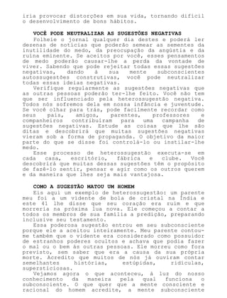 iria provocar distorções em sua vida, tornando difícil
o desenvolvimento de bons hábitos.
VOCÊ PODE NEUTRALIZAR AS SUGESTÕES NEGATIVAS
Folheie o jornal qualquer dia destes e poderá ler
dezenas de notícias que poderão semear as sementes da
inutilidade do medo, da preocupação da angústia e da
ruína eminente. Se aceitos por você, esses pensamentos
de medo poderão causar-lhe a perda da vontade de
viver. Sabendo que pode rejeitar todas essas sugestões
negativas, dando à sua mente subconscientes
autossugestões construtivas, você pode neutralizar
todas essas ideias negativas.
Verifique regularmente as sugestões negativas que
as outras pessoas poderão ter-lhe feito. Você não tem
que ser influenciado pela heterossugestão negativa.
Todos nós sofremos dela em nossa infância e juventude.
Se você olhar para trás, pode facilmente recordar como
seus pais, amigos, parentes, professores e
companheiros contribuíram para uma campanha de
sugestões negativas. Estude as coisas que lhe são
ditas e descobrirá que muitas sugestões negativas
vieram sob a forma de propaganda. O objetivo da maior
parte do que se disse foi controlá-lo ou instilar-lhe
medo.
Esse processo de heterossugestão executa-se em
cada casa, escritório, fábrica e clube. Você
descobrirá que muitas dessas sugestões têm o propósito
de fazê-lo sentir, pensar e agir como os outros querem
e da maneira que lhes seja mais vantajosa.
COMO A SUGESTÃO MATOU UM HOMEM
Eis aqui um exemplo de heterossugestão: um parente
meu foi a um vidente de bola de cristal na Índia e
este 41 lhe disse que seu coração era ruim e que
morreria na próxima lua nova. Ele começou a contar a
todos os membros de sua família a predição, preparando
inclusive seu testamento.
Essa poderosa sugestão entrou em seu subconsciente
porque ele a aceitou inteiramente. Meu parente contou-
me também que o vidente era considerado como possuidor
de estranhos poderes ocultos e achava que podia fazer
o mal ou o bem às outras pessoas. Ele morreu como fora
previsto, sem saber que era a causa da sua própria
morte. Acredito que muitos de nós já ouviram contar
semelhantes histórias, estúpidas, ridículas,
supersticiosas.
Vejamos agora o que aconteceu, à luz do nosso
conhecimento da maneira pela qual funciona o
subconsciente. O que quer que a mente consciente e
racional do homem acredite, a mente subconsciente
 
