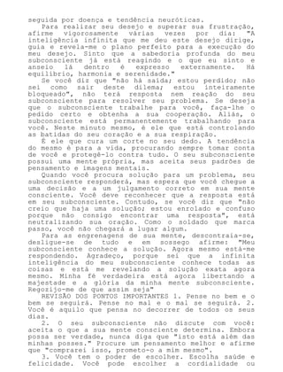 seguida por doença e tendência neuróticas.
Para realizar seu desejo e superar sua frustração,
afirme vigorosamente várias vezes por dia: "A
inteligência infinita que me deu este desejo dirige,
guia e revela-me o plano perfeito para a execução do
meu desejo. Sinto que a sabedoria profunda do meu
subconsciente já está reagindo e o que eu sinto e
anseio lá dentro é expresso externamente. Há
equilíbrio, harmonia e serenidade."
Se você diz que "não há saída; estou perdido; não
sei como sair deste dilema; estou inteiramente
bloqueado", não terá resposta nem reação do seu
subconsciente para resolver seu problema. Se deseja
que o subconsciente trabalhe para você, faça-lhe o
pedido certo e obtenha a sua cooperação. Aliás, o
subconsciente está permanentemente trabalhando para
você. Neste minuto mesmo, é ele que está controlando
as batidas do seu coração e a sua respiração.
É ele que cura um corte no seu dedo. A tendência
do mesmo é para a vida, procurando sempre tomar conta
de você e protegê-lo contra tudo. O seu subconsciente
possui uma mente própria, mas aceita seus padrões de
pensamento e imagens mentais.
Quando você procura solução para um problema, seu
subconsciente responderá, mas espera que você chegue a
uma decisão e a um julgamento correto em sua mente
consciente. Você deve reconhecer que a resposta está
em seu subconsciente. Contudo, se você diz que "não
creio que haja uma solução; estou enrolado e confuso
porque não consigo encontrar uma resposta", está
neutralizando sua oração. Como o soldado que marca
passo, você não chegará a lugar algum.
Para as engrenagens de sua mente, descontraia-se,
desligue-se de tudo e em sossego afirme: "Meu
subconsciente conhece a solução. Agora mesmo está-me
respondendo. Agradeço, porque sei que a infinita
inteligência do meu subconsciente conhece todas as
coisas e está me revelando a solução exata agora
mesmo. Minha fé verdadeira está agora libertando a
majestade e a glória da minha mente subconsciente.
Regozijo-me de que assim seja"
REVISÃO DOS PONTOS IMPORTANTES 1. Pense no bem e o
bem se seguirá. Pense no mal e o mal se seguirá. 2.
Você é aquilo que pensa no decorrer de todos os seus
dias.
2. O seu subconsciente não discute com você:
aceita o que a sua mente consciente determina. Embora
possa ser verdade, nunca diga que "isto está além das
minhas posses." Procure um pensamento melhor e afirme
que "comprarei isso, prometo-o a mim mesmo".
3. Você tem o poder de escolher. Escolha saúde e
felicidade. Você pode escolher a cordialidade ou
 