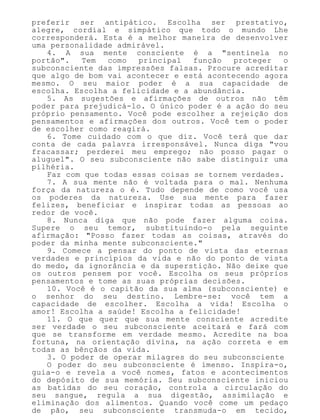 preferir ser antipático. Escolha ser prestativo,
alegre, cordial e simpático que todo o mundo Lhe
corresponderá. Esta é a melhor maneira de desenvolver
uma personalidade admirável.
4. A sua mente consciente é a "sentinela no
portão". Tem como principal função proteger o
subconsciente das impressões falsas. Procure acreditar
que algo de bom vai acontecer e está acontecendo agora
mesmo. O seu maior poder é a sua capacidade de
escolha. Escolha a felicidade e a abundância.
5. As sugestões e afirmações de outros não têm
poder para prejudicá-lo. O único poder é a ação do seu
próprio pensamento. Você pode escolher a rejeição dos
pensamentos e afirmações dos outros. Você tem o poder
de escolher como reagirá.
6. Tome cuidado com o que diz. Você terá que dar
conta de cada palavra irresponsável. Nunca diga "vou
fracassar; perderei meu emprego; não posso pagar o
aluguel". O seu subconsciente não sabe distinguir uma
pilhéria.
Faz com que todas essas coisas se tornem verdades.
7. A sua mente não é voltada para o mal. Nenhuma
força da natureza o é. Tudo depende de como você usa
os poderes da natureza. Use sua mente para fazer
felizes, beneficiar e inspirar todas as pessoas ao
redor de você.
8. Nunca diga que não pode fazer alguma coisa.
Supere o seu temor, substituindo-o pela seguinte
afirmação: "Posso fazer todas as coisas, através do
poder da minha mente subconsciente."
9. Comece a pensar do ponto de vista das eternas
verdades e princípios da vida e não do ponto de vista
do medo, da ignorância e da superstição. Não deixe que
os outros pensem por você. Escolha os seus próprios
pensamentos e tome as suas próprias decisões.
10. Você é o capitão da sua alma (subconsciente) e
o senhor do seu destino. Lembre-se: você tem a
capacidade de escolher. Escolha a vida! Escolha o
amor! Escolha a saúde! Escolha a felicidade!
11. O que quer que sua mente consciente acredite
ser verdade o seu subconsciente aceitará e fará com
que se transforme em verdade mesmo. Acredite na boa
fortuna, na orientação divina, na ação correta e em
todas as bênçãos da vida.
3. O poder de operar milagres do seu subconsciente
O poder do seu subconsciente é imenso. Inspira-o,
guia-o e revela a você nomes, fatos e acontecimentos
do depósito de sua memória. Seu subconsciente iniciou
as batidas do seu coração, controla a circulação do
seu sangue, regula a sua digestão, assimilação e
eliminação dos alimentos. Quando você come um pedaço
de pão, seu subconsciente transmuda-o em tecido,
 