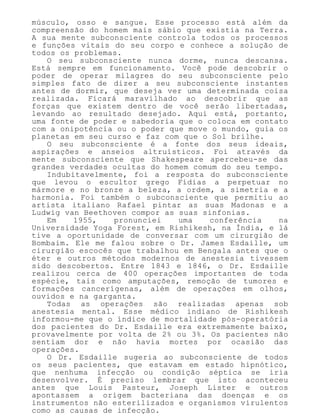 músculo, osso e sangue. Esse processo está além da
compreensão do homem mais sábio que existia na Terra.
A sua mente subconsciente controla todos os processos
e funções vitais do seu corpo e conhece a solução de
todos os problemas.
O seu subconsciente nunca dorme, nunca descansa.
Está sempre em funcionamento. Você pode descobrir o
poder de operar milagres do seu subconsciente pelo
simples fato de dizer a seu subconsciente instantes
antes de dormir, que deseja ver uma determinada coisa
realizada. Ficará maravilhado ao descobrir que as
forças que existem dentro de você serão libertadas,
levando ao resultado desejado. Aqui está, portanto,
uma fonte de poder e sabedoria que o coloca em contato
com a onipotência ou o poder que move o mundo, guia os
planetas em seu curso e faz com que o Sol brilhe.
O seu subconsciente é a fonte dos seus ideais,
aspirações e anseios altruísticos. Foi através da
mente subconsciente que Shakespeare apercebeu-se das
grandes verdades ocultas do homem comum do seu tempo.
Indubitavelmente, foi a resposta do subconsciente
que levou o escultor grego Fídias a perpetuar no
mármore e no bronze a beleza, a ordem, a simetria e a
harmonia. Foi também o subconsciente que permitiu ao
artista italiano Rafael pintar as suas Madonas e a
Ludwig van Beethoven compor as suas sinfonias.
Em 1955, pronunciei uma conferência na
Universidade Yoga Forest, em Rishikesh, na Índia, e lá
tive a oportunidade de conversar com um cirurgião de
Bombaim. Ele me falou sobre o Dr. James Esdaille, um
cirurgião escocês que trabalhou em Bengala antes que o
éter e outros métodos modernos de anestesia tivessem
sido descobertos. Entre 1843 e 1846, o Dr. Esdaille
realizou cerca de 400 operações importantes de toda
espécie, tais como amputações, remoção de tumores e
formações cancerígenas, além de operações em olhos,
ouvidos e na garganta.
Todas as operações são realizadas apenas sob
anestesia mental. Esse médico indiano de Rishikesh
informou-me que o índice de mortalidade pós-operatória
dos pacientes do Dr. Esdaille era extremamente baixo,
provavelmente por volta de 2% ou 3%. Os pacientes não
sentiam dor e não havia mortes por ocasião das
operações.
O Dr. Esdaille sugeria ao subconsciente de todos
os seus pacientes, que estavam em estado hipnótico,
que nenhuma infecção ou condição séptica se iria
desenvolver. É preciso lembrar que isto aconteceu
antes que Louis Pasteur, Joseph Lister e outros
apontassem a origem bacteriana das doenças e os
instrumentos não esterilizados e organismos virulentos
como as causas de infecção.
 