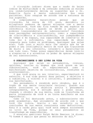 O cirurgião indiano disse que a razão do baixo
índice de mortalidade e da infecção reduzida ao mínimo
era indubitavelmente devida às sugestões que o Dr.
Esdaille fazia à mente subconsciente dos seus
pacientes. Eles reagiam de acordo com a natureza da
sua sugestão.
É simplesmente maravilhoso pensar que um
cirurgião, há cerca de 120 anos, descobriu os
milagrosos poderes de operar milagres com a mente
subconsciente. Você não fica tomado de uma espécie de
reverência mística quando se detém a pensar nos
poderes transcendentais do subconsciente? Considere
suas percepções extrassensoriais, como: a capacidade
de clarividência e clariaudiência, sua independência
do tempo e do espaço, sua capacidade de libertá-lo de
toda dor e sofrimento, sua capacidade de obter
resposta para todos os problemas, quaisquer que sejam
eles. Tudo isso e muito mais lhe revela que há um
poder e uma inteligência dentro de você que transcende
de muito o seu intelecto, levando-o a maravilhar-se
com tudo isso. Todas essas experiências devem levá-lo
a alegrar-se e a acreditar no poder de operar milagres
do seu subconsciente.
O SUBCONSCIENTE O SEU LIVRO DA VIDA
Quaisquer que sejam os pensamentos, crenças,
opiniões, teorias ou dogmas que você grave em seu
subconsciente, você os experimentará como a
manifestação objetiva de circunstâncias, condições ou
acontecimentos.
O que você grava no seu interior, experimentará no
exterior. A sua vida possui duas partes, a objetiva e
a subjetiva, a visível e a invisível, o pensamento e
sua manifestação.
Seu pensamento é recebido pelo cérebro, que é o
órgão da sua mente consciente racional. Quando sua
mente consciente ou objetiva aceita o pensamento
integralmente, ele é enviado para o plexo solar,
chamado o cérebro da sua mente, onde se transforma em
parte integrante de você e se torna manifesto em sua
experiência.
Como já foi destacado antes, o subconsciente não
pode argumentar. Age unicamente de acordo com o que
você lhe indica. Aceita o seu veredicto ou as
conclusões da sua mente consciente como definitivas.
Esta é a razão pela qual você está sempre escrevendo
no Livro da Vida, porque os seus pensamentos se
transformam em experiências.
O ensaísta americano Ralph Waldo Emerson já disse:
"O homem é aquilo que pensa no decorrer do dia."
 