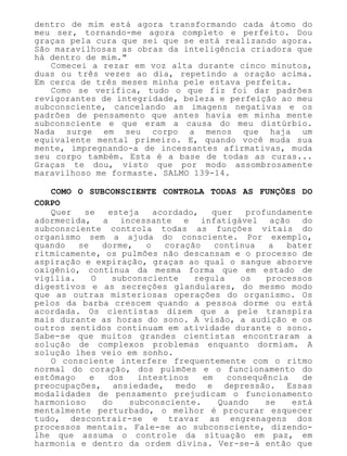 dentro de mim está agora transformando cada átomo do
meu ser, tornando-me agora completo e perfeito. Dou
graças pela cura que sei que se está realizando agora.
São maravilhosas as obras da inteligência criadora que
há dentro de mim."
Comecei a rezar em voz alta durante cinco minutos,
duas ou três vezes ao dia, repetindo a oração acima.
Em cerca de três meses minha pele estava perfeita.
Como se verifica, tudo o que fiz foi dar padrões
revigorantes de integridade, beleza e perfeição ao meu
subconsciente, cancelando as imagens negativas e os
padrões de pensamento que antes havia em minha mente
subconsciente e que eram a causa do meu distúrbio.
Nada surge em seu corpo a menos que haja um
equivalente mental primeiro. E, quando você muda sua
mente, impregnando-a de incessantes afirmativas, muda
seu corpo também. Esta é a base de todas as curas...
Graças te dou, visto que por modo assombrosamente
maravilhoso me formaste. SALMO 139-14.
COMO O SUBCONSCIENTE CONTROLA TODAS AS FUNÇÕES DO
CORPO
Quer se esteja acordado, quer profundamente
adormecida, a incessante e infatigável ação do
subconsciente controla todas as funções vitais do
organismo sem a ajuda do consciente. Por exemplo,
quando se dorme, o coração continua a bater
ritmicamente, os pulmões não descansam e o processo de
aspiração e expiração, graças ao qual o sangue absorve
oxigênio, continua da mesma forma que em estado de
vigília. O subconsciente regula os processos
digestivos e as secreções glandulares, do mesmo modo
que as outras misteriosas operações do organismo. Os
pelos da barba crescem quando a pessoa dorme ou está
acordada. Os cientistas dizem que a pele transpira
mais durante as horas do sono. A visão, a audição e os
outros sentidos continuam em atividade durante o sono.
Sabe-se que muitos grandes cientistas encontraram a
solução de complexos problemas enquanto dormiam. A
solução lhes veio em sonho.
O consciente interfere frequentemente com o ritmo
normal do coração, dos pulmões e o funcionamento do
estômago e dos intestinos em consequência de
preocupações, ansiedade, medo e depressão. Essas
modalidades de pensamento prejudicam o funcionamento
harmonioso do subconsciente. Quando se está
mentalmente perturbado, o melhor é procurar esquecer
tudo, descontrair-se e travar as engrenagens dos
processos mentais. Fale-se ao subconsciente, dizendo-
lhe que assuma o controle da situação em paz, em
harmonia e dentro da ordem divina. Ver-se-á então que
 