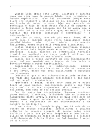 Quando você abrir este livro, avistará o caminho
para uma vida nova de prosperidade, paz, juventude e
bênção espirituais. Isso vai acontecer porque este
livro lhe ensinará a utilizar em seu proveito para a
realização de todos os seus objetivos pessoais de
renovação e mais as suas metas sociais de riqueza e
sucesso a força mais poderosa que há em você, que a
tudo mais domina e controla e que, entretanto, é na
maioria das pessoas esquecida e desprezada - o
subconsciente.
Uma técnica nova, revelada por este livro, dá a
chave para a entrada nesse reino maravilhoso cujas
possibilidades não foram ainda inteiramente
exploradas, mesmo pelos mais avançados cientistas.
Nestas páginas preciosas, você encontrará algumas
das palavras mais importantes e mais inspiradoras já
impressas. Ficará sabendo de comprovadas técnicas
científicas mediante as quais poderá utilizar as
forças incalculáveis do seu subconsciente.
Saberá que o poder curativo do seu subconsciente
pode realizar verdadeiros milagres de boa saúde e
renovado vigor e curas maravilhosas.
Compreenderá como o subconsciente poderá
transformar toda a sua vida no seu trabalho incessante
a seu favor, desde que seja encaminhado e dirigido
corretamente.
Descobrirá que o seu subconsciente pode encher a
sua vida das maiores bênçãos espirituais e dos mais
sólidos benefícios materiais.
Aprenderá a rezar, dando novo sentido e maior
força às suas preces, enriquecendo assim a sua vida
espiritual e a sua compreensão dos homens e da
sociedade, bem como do seu destino pessoal.
Paz de espírito, serenidade, riqueza, sucesso,
poder mental, plenitude, felicidade são as promessas
magníficas deste livro, a partir do qual você será um
homem novo, a quem aconteceu esta coisa simples e
imensa - a descoberta do seu subconsciente e da
maneira de utilizá-lo.
O seu autor, Dr. Joseph Murphy, vem há mais de um
quarto de século ensinando, aconselhando e guiando
milhares de pessoas através do mundo pelos seus
escritos e pela sua palavra inspirada e persuasiva.
Dirige um programa de rádio em Los Angeles e é diretor
do Movimento da Ciência Divina, na Califórnia. É autor
de 25 livros.
 