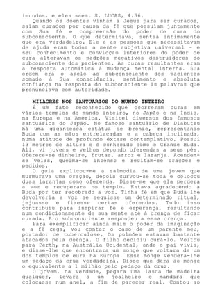 imundos, e eles saem. S. LUCAS, 4.36.
Quando os doentes vinham a Jesus para ser curados,
saíam curados por causa da fé que possuíam juntamente
com Sua fé e compreensão do poder de cura do
subconsciente. O que determinava, sentia intimamente
que era verdadeiro. Ele e as pessoas que necessitavam
de ajuda eram todos a mente subjetiva universal - e
seu conhecimento e convicção interiores do poder de
cura alteravam os padrões negativos destruidores do
subconsciente dos pacientes. As curas resultantes eram
a resposta automática à mudança mental interna. Sua
ordem era o apelo ao subconsciente dos pacientes
somado à Sua consciência, sentimento e absoluta
confiança na resposta do subconsciente às palavras que
pronunciava com autoridade.
MILAGRES NOS SANTUÁRIOS DO MUNDO INTEIRO
É um fato reconhecido que ocorreram curas em
vários templos do mundo inteiro, no Japão e na Índia,
na Europa e na América. Visitei diversos dos famosos
santuários do Japão. No famoso santuário de Diabutsu
há uma gigantesca estátua de bronze, representando
Buda com as mãos entrelaçadas e a cabeça inclinada,
numa atitude de profundo êxtase contemplativo. Possui
13 metros de altura e é conhecido como o Grande Buda.
Ali, vi jovens e velhos depondo oferendas a seus pés.
Oferece-se dinheiro, frutas, arroz e laranja. Acendem-
se velas, queima-se incenso e recitam-se orações e
pedidos.
O guia explicou-me a salmodia de uma jovem que
murmurava uma oração, depois curvou-se toda e colocou
duas laranjas como oferenda. Disse-me que ela perdera
a voz e recuperara no templo. Estava agradecendo a
Buda por ter recobrado a voz. Tinha fé em que Buda lhe
devolveria a voz se seguisse um determinado ritual,
jejuasse e fizesse certas oferendas. Tudo isso
contribuiu para inspirar fé e esperança, resultando
num condicionamento de sua mente até à crença de ficar
curada. E o subconsciente respondeu a essa crença.
Para exemplificar ainda mais o poder da imaginação
e a fé cega, vou contar o caso de um parente meu,
portador de tuberculose. Os pulmões estavam bastante
atacados pela doença. O filho decidiu curá-lo. Voltou
para Perth, na Austrália Ocidental, onde o pai vivia,
e disse-lhe que encontrara um monge que voltara de um
dos templos de eura na Europa. Esse monge vendera-lhe
um pedaço da cruz verdadeira. Disse que dera ao monge
o equivalente a 1 milhão pelo pedaço da cruz.
O jovem, na verdade, pegara uma lasca de madeira
qualquer, levara a um joalheiro e mandara que
colocasse num anel, a fim de parecer real. Contou ao
 