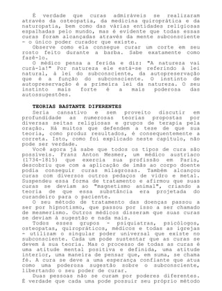 É verdade que curas admiráveis se realizaram
através da osteopatia, da medicina quiroprática e da
naturopatia, bem como das várias entidades religiosas
espalhadas pelo mundo, mas é evidente que todas essas
curas foram alcançadas através da mente subconsciente
- o único poder curador que existe.
Observe como ela consegue curar um corte em seu
rosto feito durante a barba. Sabe exatamente como
fazê-lo.
O médico pensa a ferida e diz: "A natureza vai
curá-la!" Por natureza ele está-se referindo à lei
natural, à lei do subconsciente, da autopreservação
que é a função do subconsciente. O instinto de
autopreservação é a primeira lei da natureza. O seu
instinto mais forte é a mais poderosa das
autossugestões.
TEORIAS BASTANTE DIFERENTES
Seria cansativo e sem proveito discutir em
profundidade as numerosas teorias propostas por
diversas seitas religiosas e grupos de terapia pela
oração. Há muitos que defendem a tese de que sua
teoria, como produz resultados, é consequentemente a
correta. Isto, como foi explicado neste capítulo, não
pode ser verdade.
Você agora já sabe que todos os tipos de cura são
possíveis. Franz Anton Mesmer, um médico austríaco
(1734-1815) que exercia sua profissão em Paris,
descobriu que com a aplicação de ímãs ao corpo doente
podia conseguir curas milagrosas. Também alcançou
curas com diversos outros pedaços de vidro e metal.
Suspendeu essa forma de tratamento e afirmou que suas
curas se deviam ao "magnetismo animal", criando a
teoria de que essa substância era projetada do
curandeiro para o paciente.
O seu método de tratamento das doenças passou a
ser por hipnotismo, que passou por isso a ser chamado
de mesmerismo. Outros médicos disseram que suas curas
se deviam à sugestão e nada mais.
Todos esses grupos - psiquiatras, psicólogos,
osteopatas, quiropráticos, médicos e todas as igrejas
- utilizam o singular poder universal que existe no
subconsciente. Cada um pode sustentar que as curas se
devem à sua teoria. Mas o processo de todas as curas é
uma atitude mental positiva e definida, uma atitude
interior, uma maneira de pensar que, em suma, se chama
fé. A cura se deve a uma esperança confiante que atua
como uma poderosa sugestão sobre o subconsciente,
libertando o seu poder de curar.
Duas pessoas não se curam por poderes diferentes.
É verdade que cada uma pode possuir seu próprio método
 