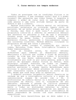 5. Curas mentais nos tempos modernos
Todos se preocupam com as condições físicas e os
assuntos humanos. O que consegue curar? Qual é o poder
curador? São perguntas que todos fazem. A resposta é
simples: o poder de curar está no subconsciente de
cada pessoa e uma nova atitude mental da parte do
doente é que o liberta.
Nenhum praticante de ciência mental ou religiosa,
psicólogo, psiquiatra ou cirurgião jamais curou um
paciente. Há um velho ditado que diz: "O médico pensa
a ferida, mas Deus é quem cura." O psicólogo ou
psiquiatra limita-se a remover os obstáculos mentais
que encontra no paciente a fim de que o princípio
curador possa ser libertado, devolvendo a saúde ao
paciente. Da mesma forma, o cirurgião remove o
obstáculo físico, permitindo o funcionamento normal
das correntes curativas. Nenhum médico; cirurgião ou
psiquiatra afirma que curou o paciente.
O único poder curador é conhecido por vários
nomes, Natureza, Vida, Deus, Inteligência Criadora e
Poder Subconsciente.
Como já falamos antes, há muitos métodos
diferentes para remover os obstáculos mentais,
emocionais e físicos que inibem o fluxo do princípio
curador da vida que nos anima a todos. O princípio
curador da sua mente subconsciente, se orientado
corretamente por você ou por outra pessoa, pode e vai
curá-lo de qualquer doença física ou mental. Esse
princípio curador funciona em todos os homens,
independentemente de seu credo, cor ou raça. Você não
precisa pertencer a alguma igreja determinada para
utilizar e participar desse processo de cura. O seu
sub- consciente curará a queimadura ou corte de sua
mão, mesmo que você seja ateu ou agnóstico.
O moderno processo terapêutico mental baseia-se na
verdade de que a inteligência infinita e o poder do
subconsciente reagem de acordo com a fé. O
profissional da ciência mental ou o ministro seguem as
instruções da Bíblia, isto é, trancam-se em seu
gabinete, repousam e pensam na infinita presença
curadora que possuem dentro de si. Fecham as portas da
mente a todas as distrações externas e, então,
tranquila e conscientemente apresentam seu pedido ou
desejo ao subconsciente, sabendo que a inteligência da
mente responderá de acordo com suas necessidades
específicas.
A coisa mais maravilhosa que se deve saber é a
 