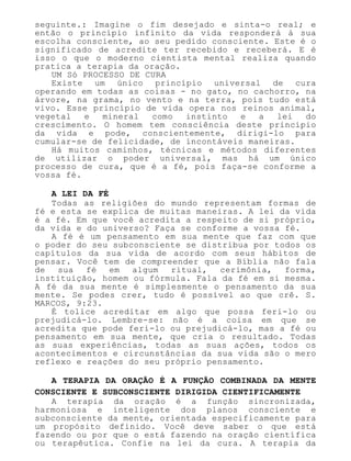 seguinte.: Imagine o fim desejado e sinta-o real; e
então o princípio infinito da vida responderá à sua
escolha consciente, ao seu pedido consciente. Este é o
significado de acredite ter recebido e receberá. E é
isso o que o moderno cientista mental realiza quando
pratica a terapia da oração.
UM Só PROCESSO DE CURA
Existe um único princípio universal de cura
operando em todas as coisas - no gato, no cachorro, na
árvore, na grama, no vento e na terra, pois tudo está
vivo. Esse princípio de vida opera nos reinos animal,
vegetal e mineral como instinto e a lei do
crescimento. O homem tem consciência deste princípio
da vida e pode, conscientemente, dirigi-lo para
cumular-se de felicidade, de incontáveis maneiras.
Há muitos caminhos, técnicas e métodos diferentes
de utilizar o poder universal, mas há um único
processo de cura, que é a fé, pois faça-se conforme a
vossa fé.
A LEI DA FÉ
Todas as religiões do mundo representam formas de
fé e esta se explica de muitas maneiras. A lei da vida
é a fé. Em que você acredita a respeito de si próprio,
da vida e do universo? Faça se conforme a vossa fé.
A fé é um pensamento em sua mente que faz com que
o poder do seu subconsciente se distribua por todos os
capítulos da sua vida de acordo com seus hábitos de
pensar. Você tem de compreender que a Bíblia não fala
de sua fé em algum ritual, cerimônia, forma,
instituição, homem ou fórmula. Fala da fé em si mesma.
A fé da sua mente é simplesmente o pensamento da sua
mente. Se podes crer, tudo é possível ao que crê. S.
MARCOS, 9:23.
É tolice acreditar em algo que possa feri-lo ou
prejudicá-lo. Lembre-se: não é a coisa em que se
acredita que pode feri-lo ou prejudicá-lo, mas a fé ou
pensamento em sua mente, que cria o resultado. Todas
as suas experiências, todas as suas ações, todos os
acontecimentos e circunstâncias da sua vida são o mero
reflexo e reações do seu próprio pensamento.
A TERAPIA DA ORAÇÃO É A FUNÇÃO COMBINADA DA MENTE
CONSCIENTE E SUBCONSCIENTE DIRIGIDA CIENTIFICAMENTE
A terapia da oração é a função sincronizada,
harmoniosa e inteligente dos planos consciente e
subconsciente da mente, orientada especificamente para
um propósito definido. Você deve saber o que está
fazendo ou por que o está fazendo na oração científica
ou terapêutica. Confie na lei da cura. A terapia da
 