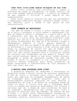 Como este livro pode operar milagres em sua vida
Tenho visto milagres que aconteceram a homens e
mulheres de todas as categorias, no mundo inteiro. Em
sua vida também haverá milagres - a partir do momento
em que começar a utilizar o poder mágico do seu
subconsciente.
Este livro objetiva mostrar-lhe que seu pensamento
e imaginação habituais moldam, ajustam e mesmo criam o
seu destino; pois o homem é que pensa em seu
subconsciente.
VOCÊ CONHECE AS RESPOSTAS?
Por que um homem é triste e outro alegre? Por que
um é feliz e próspero e outro pobre e desgraçado? Por
que um homem é tímido e inseguro e o outro cheio de fé
e confiança? Por que um mora em uma casa bela e
luxuosa e o outro leva uma existência miserável numa
favela? Por que um é um sucesso espetacular e o outro
um pobre fracassado? Por que um é um notável orador e
imensamente popular e outro apenas medíocre e
impopular? Por que um homem é um gênio em seu trabalho
ou profissão e o outro moureja a vida inteira sem nada
fazer ou conseguir de valor? Por que um homem fica
curado de uma moléstia considerada incurável e o outro
não? Por que tantas pessoas boas e religiosas sofrem
as torturas dos condenados em sua mente e corpo? Por
que tantas pessoas ímpias e sem moral obtêm sucesso,
prosperam e gozam de excelente saúde? Por que uma
mulher é feliz no casamento e sua irmã frustrada e
infeliz? Haverá respostas para essas perguntas na
mente consciente e subconsciente de tais pessoas? É
mais que certo que sim.
O MOTIVO PARA ESCREVER ESTE LIVRO
O propósito expresso de responder e esclarecer as
perguntas acima e muitas outras de natureza semelhante
é que me levou a escrever este livro. Esforcei-me,
nele, por explicar as verdades fundamentais da mente
na linguagem mais simples possível. Creio que é
perfeitamente possível explicar as leis básicas e
fundamentais da vida e da mente na linguagem comum de
todos os dias. O leitor verá que a linguagem deste
livro é a mesma que encontra diariamente nos jornais e
revistas que lê, a mesma de suas conversas em casa e
no trabalho. Recomendo-lhe que estude este livro e
aplique as técnicas nele delineadas. Na medida em que
o fizer - e disto estou absolutamente convencido -,
dominará um poder de operar milagres que o tirará da
confusão, miséria, melancolia e fracasso, levando-o ao
 