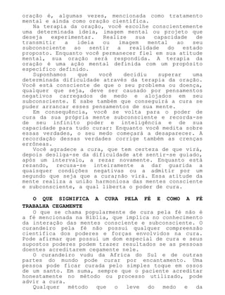 oração é, algumas vezes, mencionada como tratamento
mental e ainda como oração científica.
Na terapia da oração, você escolhe conscientemente
uma determinada ideia, imagem mental ou projeto que
deseja experimentar. Realize sua capacidade de
transmitir a ideia ou imagem mental ao seu
subconsciente ao sentir a realidade do estado
proposto. Enquanto você permanecer fiel em sua atitude
mental, sua oração será respondida. A terapia da
oração é uma ação mental definida com um propósito
específico definido.
Suponhamos que você decidiu superar uma
determinada dificuldade através da terapia da oração.
Você está consciente de que o seu problema ou doença,
qualquer que seja, deve ser causado por pensamentos
negativos carregados de medo e alojados em seu
subconsciente. E sabe também que conseguirá a cura se
puder arrancar esses pensamentos de sua mente.
Em consequência, você se volta para o poder de
cura da sua própria mente subconsciente e recorda-se
de seu infinito poder e inteligência e de sua
capacidade para tudo curar: Enquanto você medita sobre
essas verdades, o seu medo começará a desaparecer. A
recordação dessas verdades corrige também as crenças
errôneas.
Você agradece a cura, que tem certeza de que virá,
depois desliga-se da dificuldade até sentir-se guiado,
após um intervalo, a rezar novamente. Enquanto está
rezando, recusa-se inteiramente a dar guarida a
quaisquer condições negativas ou a admitir por um
segundo que seja que a cura;não virá. Essa atitude da
mente realiza a união harmoniosa das mentes consciente
e subconsciente, a qual liberta o poder de cura.
O QUE SIGNIFICA A CURA PELA FÉ E COMO A FÉ
TRABALHA CEGAMENTE
O que se chama popularmente de cura pela fé não é
a fé mencionada na Bíblia, que implica no conhecimento
da interação das mentes consciente e subconsciente. O
curandeiro pela fé não possui qualquer compreensão
científica dos poderes e forças envolvidos na cura.
Pode afirmar que possui um dom especial de cura e seus
supostos poderes podem trazer resultados se as pessoas
doentes acreditarem cegamente nele.
O curandeiro vudu da Africa do Sul e de outras
partes do mundo pode curar por encantamento. Uma
pessoa pode ficar curada pelo simples toque em ossos
de um santo. Em suma, sempre que o paciente acreditar
honestamente no método ou processo utilizado, pode
advir a cura.
Qualquer método que o leve do medo e da
 