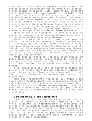 preocupação para a fé e a esperança pode curá-lo. Há
muitas pessoas sustentando que sua teoria é a correta,
porque produz resultados. Isto, como já foi explicado
neste capítulo, não corresponde à verdade. Para
ilustrar como opera a fé cega, vou contar um caso.
Certamente está lembrado de que já falamos do médico
suíço Franz Anton Mesmer. Em 1776, ele declarou ter
realizado muitas curas colocando ímãs artificiais
sobre os corpos doentes. Depois, jogou fora os ímãs e
evoluiu para a teoria do magnetismo animal. Segundo
ele, tratava-se de um fluido que satura todo o
universo, mas que é mais ativo no organismo humano.
Afirmava que esse magnetismo passava dele para os
pacientes, curando-os. As pessoas afluíam à sua casa e
efetuaram-se muitas curas maravilhosas.
Mesmer foi para Paris e lá o Governo designou uma
comissão integrada por médicos e membros da Academia
de Ciências, da qual fazia parte Benjamin Franklin
para investigar as suas curas. O relatório da comissão
admitiu os fatos principais sustentados por Mesmer,
mas afirmou que não havia provas que confirmassem sua
teoria do fluido magnético, atribuindo os efeitos à
imaginação dos pacientes.
Pouco depois, Mesmer foi exilado, tendo morrido em
1815. Algum tempo depois, o Dr. Braid, de Manchester,
encarregou-se de demonstrar que o fluido magnético
nada tinha que ver com as curas realizadas pelo Dr.
Mesmer.
O Dr. Braid descobriu que os pacientes podiam ser
lançados em estado hipnótico por sugestão e durante o
tempo em que assim ficassem seria possível produzir
muitos dos fenômenos atribuídos por Mesmer ao
magnetismo.
Você pode prontamente verificar que todas essas
curas eram indubitavelmente realizadas pela imaginação
ativa dos pacientes aliada a uma poderosa sugestão de
saúde feita às suas mentes subconscientes. Tudo isso
pode ser classificado de fé cega, já que, naquele
tempo, não havia conhecimento de como as curas eram
realizadas.
A FÉ SUBJETIVA E SEU SIGNIFICADO
Você com certeza se recorda da asserção, que não
precisa ser repetida em detalhes, segundo a qual a
mente subjetiva ou subconsciente é suscetível ao
controle de sua própria mente consciente ou objetiva e
também às sugestões de terceiros. Por conseguinte,
qualquer que seja sua crença objetiva, se você adota
uma atitude de fé ativa ou passivamente, sua mente
subconsciente será controlada pela sugestão e seu
desejo será assim realizado.
 