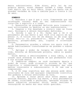 mente subconsciente. Além disso, pela lei da sua
própria mente, essas imagens tendem a tomar forma,
como aquilo que eu mais temia. Ocupe sua mente com as
grandes verdades da vida e caminhe para a frente à luz
do amor.
SUMÁRIO
1. Descubra o que é que o cura. Compreenda que uma
orientação correta dada ao seu subconsciente vai
curar-lhe o espírito e o corpo.
2. Desenvolva um programa definido para transmitir
suas solicitações ou desejos ao seu subconsciente.
3. Imagine o fim desejado e sinta-o como se fosse
real. Persiga-o e obterá resultados definidos.
4. Decida o que é a fé. Saiba que a fé é um
pensamento em sua mente e que você cria aquilo em que
pensa: 5. É tolice ter fé em doença ou em algo que
possa feri-lo ou prejudicá-lo. Tenha fé na saúde
perfeita, prosperidade, paz, riqueza e orientação
divina.
6. Pensamentos grandes e nobres nos quais você se
detém habitualmente transformam-se em grandes e nobres
atos.
7. Aplique o poder da terapia da oração em sua
vida. Escolha um determinado projeto, ideia ou quadro
mental.
Unido mental e emocionalmente a essa ideia, a sua
oração será atendida na medida em que permanecer fiel
à sua atitude mental.
8. Lembre-se sempre: se você realmente deseja o
poder de curar, pode alcançá-lo através da fé, que
significa o conhecimento do funcionamento das suas
mentes consciente e subconsciente. A fé vem com a
compreensão.
9. A fé cega significa que uma pessoa pode obter
resultados de cura sem qualquer compreensão científica
dos poderes e forças envolvidas na cura.
10. Aprenda a rezar pelos seus entes amados que
estejam doentes. Aquiete sua mente, e seus pensamentos
de saúde, vitalidade e perfeição, operando através da
mente subjetiva universal única, serão sentidos e
ressurgirão na mente dos seus entes queridos.
 