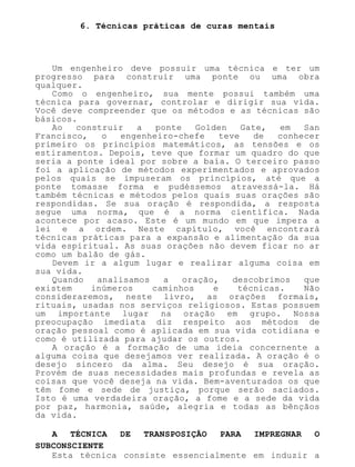 6. Técnicas práticas de curas mentais
Um engenheiro deve possuir uma técnica e ter um
progresso para construir uma ponte ou uma obra
qualquer.
Como o engenheiro, sua mente possui também uma
técnica para governar, controlar e dirigir sua vida.
Você deve compreender que os métodos e as técnicas são
básicos.
Ao construir a ponte Golden Gate, em San
Francisco, o engenheiro-chefe teve de conhecer
primeiro os princípios matemáticos, as tensões e os
estiramentos. Depois, teve que formar um quadro do que
seria a ponte ideal por sobre a baía. O terceiro passo
foi a aplicação de métodos experimentados e aprovados
pelos quais se impuseram os princípios, até que a
ponte tomasse forma e pudéssemos atravessá-la. Há
também técnicas e métodos pelos quais suas orações são
respondidas. Se sua oração é respondida, a resposta
segue uma norma, que é a norma científica. Nada
acontece por acaso. Este é um mundo em que impera a
lei e a ordem. Neste capítulo, você encontrará
técnicas práticas para a expansão e alimentação da sua
vida espiritual. As suas orações não devem ficar no ar
como um balão de gás.
Devem ir a algum lugar e realizar alguma coisa em
sua vida.
Quando analisamos a oração, descobrimos que
existem inúmeros caminhos e técnicas. Não
consideraremos, neste livro, as orações formais,
rituais, usadas nos serviços religiosos. Estas possuem
um importante lugar na oração em grupo. Nossa
preocupação imediata diz respeito aos métodos de
oração pessoal como é aplicada em sua vida cotidiana e
como é utilizada para ajudar os outros.
A oração é a formação de uma ideia concernente a
alguma coisa que desejamos ver realizada. A oração é o
desejo sincero da alma. Seu desejo é sua oração.
Provém de suas necessidades mais profundas e revela as
coisas que você deseja na vida. Bem-aventurados os que
têm fome e sede de justiça, porque serão saciados.
Isto é uma verdadeira oração, a fome e a sede da vida
por paz, harmonia, saúde, alegria e todas as bênçãos
da vida.
A TÉCNICA DE TRANSPOSIÇÃO PARA IMPREGNAR O
SUBCONSCIENTE
Esta técnica consiste essencialmente em induzir a
 