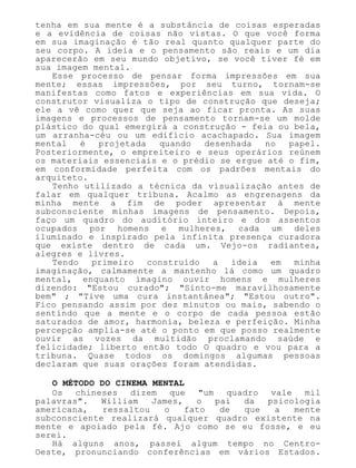 tenha em sua mente é a substância de coisas esperadas
e a evidência de coisas não vistas. O que você forma
em sua imaginação é tão real quanto qualquer parte do
seu corpo. A ideia e o pensamento são reais e um dia
aparecerão em seu mundo objetivo, se você tiver fé em
sua imagem mental.
Esse processo de pensar forma impressões em sua
mente; essas impressões, por seu turno, tornam-se
manifestas como fatos e experiências em sua vida. O
construtor visualiza o tipo de construção que deseja;
ele a vê como quer que seja ao ficar pronta. As suas
imagens e processos de pensamento tornam-se um molde
plástico do qual emergirá a construção - feia ou bela,
um arranha-céu ou um edifício acachapado. Sua imagem
mental é projetada quando desenhada no papel.
Posteriormente, o empreiteiro e seus operários reúnem
os materiais essenciais e o prédio se ergue até o fim,
em conformidade perfeita com os padrões mentais do
arquiteto.
Tenho utilizado a técnica da visualização antes de
falar em qualquer tribuna. Acalmo as engrenagens da
minha mente a fim de poder apresentar à mente
subconsciente minhas imagens de pensamento. Depois,
faço um quadro do auditório inteiro e dos assentos
ocupados por homens e mulheres, cada um deles
iluminado e inspirado pela infinita presença curadora
que existe dentro de cada um. Vejo-os radiantes,
alegres e livres.
Tendo primeiro construído a ideia em minha
imaginação, calmamente a mantenho lá como um quadro
mental, enquanto imagino ouvir homens e mulheres
dizendo: "Estou curado"; "Sinto-me maravilhosamente
bem" ; "Tive uma cura instantânea"; "Estou outro".
Fico pensando assim por dez minutos ou mais, sabendo o
sentindo que a mente e o corpo de cada pessoa estão
saturados de amor, harmonia, beleza e perfeição. Minha
percepção amplia-se até o ponto em que posso realmente
ouvir as vozes da multidão proclamando saúde e
felicidade; liberto então todo O quadro e vou para a
tribuna. Quase todos os domingos algumas pessoas
declaram que suas orações foram atendidas.
O MÉTODO DO CINEMA MENTAL
Os chineses dizem que "um quadro vale mil
palavras". William James, o pai da psicologia
americana, ressaltou o fato de que a mente
subconsciente realizará qualquer quadro existente na
mente e apoiado pela fé. Ajo como se eu fosse, e eu
serei.
Há alguns anos, passei algum tempo no Centro-
Oeste, pronunciando conferências em vários Estados.
 