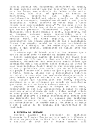 Desejei possuir uma residência permanente na região,
da qual pudesse servir aos que desejavam ajuda. Viajei
para bem longe, mas o desejo não deixou minha mente.
Uma noite, num hotel em Spokane, no Estado de
Washington, estirei-me num sofá, relaxei
completamente, imobilizei minha atenção e, de modo
passivo e sossegado, imaginei-me dizendo a uma grande
assistência: "Estou contente de estar aqui ; tenho
rezado pela oportunidade ideal." Vi nos meus olhos da
mente a assistência imaginária e senti a realidade do
que estava pensando. Desempenhei o papel do ator,
dramatizei esse filme mental e senti, satisfeito, que
as imagens estavam sendo transmitidas para o
subconsciente, que as transformaria em realidade a seu
próprio modo. Na manhã seguinte, ao acordar,
experimentei uma grande sensação de paz e satisfação.
Poucos dias depois, recebi um telegrama convidando-me
a assumir a direção de uma organização no Centro-
Oeste, o que aceitei, apreciando os vários anos que
passei lá.
O método aqui delineado atrai muitas pessoas que a
ele se referem como "o método do cinema mental".
Recebi numerosas cartas de pessoas que ouvem meus
programas radiofônicos e minhas conferências públicas
semanais, dizendo-me dos resultados maravilhosos que
alcançaram com a utilização dessa técnica na venda de
suas propriedades. Sugiro àqueles que possuam casas ou
outras propriedades para vender que se satisfaçam em
sua própria mente com a ideia de que o preço que pedem
é justo. Depois, afirmo que a Inteligência Infinita
vai atrair o comprador que realmente deseja possuir a
propriedade e que vai adorá-la e nela prosperar. Feito
isso, sugiro que tranquilizem sua mente, relaxem,
abandonem-se e se entreguem ao estado de sonolência,
que reduz ao mínimo todo o esforço mental.
Depois, devem imaginar o cheque em suas mãos,
regozijando-se com ele, agradecendo. E caiam no sono,
sentindo a naturalidade de todo o filme mental criado
em suas próprias mentes. Devem agir como se fosse uma
realidade objetiva e a mente subconsciente tomará como
uma impressão bem forte - e, através das profundas
correntes da mente, o comprador e o vendedor acabarão
por encontrar-se. Um quadro mental existente na mente
e com o apoio da fé acabará por transformar-se em
realidade.
A TÉCNICA DE BAUDOIN
Charles Baudoin foi professor do Instituto
Rousseau, da França. Era um psicoterapista brilhante e
diretor de pesquisas da Nova Escola de Cura de Nancy,
e ensinava em 1910 que o melhor caminho para
 