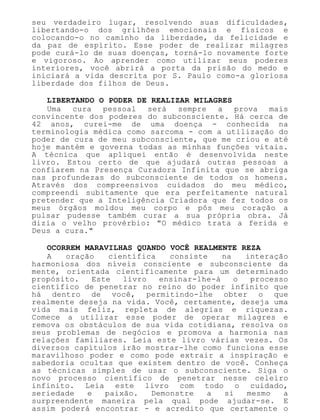 seu verdadeiro lugar, resolvendo suas dificuldades,
libertando-o dos grilhões emocionais e físicos e
colocando-o no caminho da liberdade, da felicidade e
da paz de espírito. Esse poder de realizar milagres
pode curá-lo de suas doenças, torná-lo novamente forte
e vigoroso. Ao aprender como utilizar seus poderes
interiores, você abrirá a porta da prisão do medo e
iniciará a vida descrita por S. Paulo como-a gloriosa
liberdade dos filhos de Deus.
LIBERTANDO O PODER DE REALIZAR MILAGRES
Uma cura pessoal será sempre a prova mais
convincente dos poderes do subconsciente. Há cerca de
42 anos, curei-me de uma doença - conhecida na
terminologia médica como sarcoma - com a utilização do
poder de cura de meu subconsciente, que me criou e até
hoje mantém e governa todas as minhas funções vitais.
A técnica que apliquei então é desenvolvida neste
livro. Estou certo de que ajudará outras pessoas a
confiarem na Presença Curadora Infinita que se abriga
nas profundezas do subconsciente de todos os homens.
Através dos compreensivos cuidados do meu médico,
compreendi subitamente que era perfeitamente natural
pretender que a Inteligência Criadora que fez todos os
meus órgãos moldou meu corpo e pôs meu coração a
pulsar pudesse também curar a sua própria obra. Já
dizia o velho provérbio: "O médico trata a ferida e
Deus a cura."
OCORREM MARAVILHAS QUANDO VOCÊ REALMENTE REZA
A oração científica consiste na interação
harmoniosa dos níveis consciente e subconsciente da
mente, orientada cientificamente para um determinado
propósito. Este livro ensinar-lhe-á o processo
científico de penetrar no reino do poder infinito que
há dentro de você, permitindo-lhe obter o que
realmente deseja na vida. Você, certamente, deseja uma
vida mais feliz, repleta de alegrias e riquezas.
Comece a utilizar esse poder de operar milagres e
remova os obstáculos de sua vida cotidiana, resolva os
seus problemas de negócios e promova a harmonia nas
relações familiares. Leia este livro várias vezes. Os
diversos capítulos irão mostrar-lhe como funciona esse
maravilhoso poder e como pode extrair a inspiração e
sabedoria ocultas que existem dentro de você. Conheça
as técnicas simples de usar o subconsciente. Siga o
novo processo científico de penetrar nesse celeiro
infinito. Leia este livro com todo o cuidado,
seriedade e paixão. Demonstre a si mesmo a
surpreendente maneira pela qual pode ajudar-se. E
assim poderá encontrar - e acredito que certamente o
 