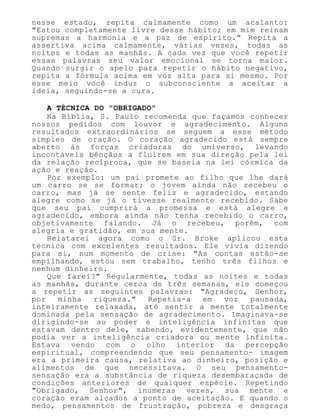 nesse estado, repita calmamente como um acalanto:
"Estou completamente livre desse hábito; em mim reinam
supremas a harmonia e a paz de espírito." Repita a
assertiva acima calmamente, várias vezes, todas as
noites e todas as manhãs. A cada vez que você repetir
essas palavras seu valor emocional se torna maior.
Quando surgir o apelo para repetir o hábito negativo,
repita a fórmula acima em voz alta para si mesmo. Por
esse meio você induz o subconsciente a aceitar a
ideia, seguindo-se a cura.
A TÉCNICA DO "OBRIGADO"
Na Bíblia, S. Paulo recomenda que façamos conhecer
nossos pedidos com louvor e agradecimento. Alguns
resultados extraordinários se seguem a esse método
simples de oração. O coração agradecido está sempre
aberto às forças criadoras do universo, levando
incontáveis bênçãos a fluírem em sua direção pela lei
da relação recíproca, que se baseia na lei cósmica da
ação e reação.
Por exemplo: um pai promete ao filho que lhe dará
um carro se se formar; o jovem ainda não recebeu o
carro, mas já se sente feliz e agradecido, estando
alegre como se já o tivesse realmente recebido. Sabe
que seu pai cumprirá a promessa e está alegre e
agradecido, embora ainda não tenha recebido o carro,
objetivamente falando. Já o recebeu, porém, com
alegria e gratidão, em sua mente.
Relatarei agora como o Sr. Broke aplicou esta
técnica com excelentes resultados. Ele vivia dizendo
para si, num momento de crise: "As contas estão-se
empilhando, estou sem trabalho, tenho três filhos e
nenhum dinheiro.
Que farei?" Regularmente, todas as noites e todas
as manhãs, durante cerca de três semanas, ele começou
a repetir as seguintes palavras: "Agradeço, Senhor,
por minha riqueza." Repetia-a em voz pausada,
inteiramente relaxada, até sentir a mente totalmente
dominada pela sensação de agradecimento. Imaginava-se
dirigindo-se ao poder e inteligência infinitas que
estavam dentro dele, sabendo, evidentemente, que não
podia ver a inteligência criadora ou mente infinita.
Estava vendo com o olho interior da percepção
espiritual, compreendendo que seu pensamento- imagem
era a primeira causa, relativa ao dinheiro, posição e
alimentos de que necessitava. O seu pensamento-
sensação era a substância de riqueza desembaraçada de
condições anteriores de qualquer espécie. Repetindo
"Obrigado, Senhor", inúmeras vezes, sua mente e
coração eram alçados a ponto de aceitação. E quando o
medo, pensamentos de frustração, pobreza e desgraça
 
