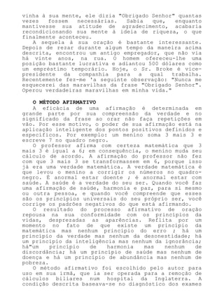 vinha à sua mente, ele dizia "Obrigado Senhor" quantas
vezes fossem necessárias. Sabia que, enquanto
mantivesse sua atitude de agradecimento, acabaria
recondicionando sua mente à ideia de riqueza, o que
finalmente aconteceu.
A sequela à sua oração é bastante interessante.
Depois de rezar durante algum tempo da maneira acima
descrita, encontrou um antigo empregador, que não via
há vinte anos, na rua. O homem ofereceu-lhe uma
posição bastante lucrativa e adiantou 500 dólares como
um empréstimo temporário. Hoje, o Sr. Broke é vice-
presidente da companhia para a qual trabalha.
Recentemente fez-me 'a seguinte observação: "Nunca me
esquecerei das maravilhas da frase "Obrigado Senhor".
Operou verdadeiras maravilhas em minha vida."
O MÉTODO AFIRMATIVO
A eficácia de uma afirmação é determinada em
grande parte por sua compreensão da verdade e no
significado da frase ao orar não faça repetições em
vão. Por esse motivo, o poder de sua afirmação está na
aplicação inteligente dos pontos positivos definidos e
específicos. Por exemplo: um menino soma 3 mais 3 e
escreve 7 no quadro negro.
O professor afirma com certeza matemática que 3
mais 3 é igual a 6; em consequência, o menino muda seu
cálculo de acordo. A afirmação do professor não fez
com que 3 mais 3 se transformassem em 6, porque isso
já era uma verdade matemática. A verdade matemática é
que levou o menino a corrigir os números no quadro-
negro. É anormal estar doente ; é anormal estar com
saúde. A saúde é a verdade do seu ser. Quando você faz
uma afirmação de saúde, harmonia e paz, para si mesmo
ou outra pessoa, e quando você compreende que esses
são os princípios universais do seu próprio ser, você
corrige os padrões negativos do que está afirmando.
O resultado do processo afirmativo de oração
repousa na sua conformidade com os princípios da
vidas, desprezadas as aparências. Reflita por um
momento no fato de que existe um princípio da
matemática mas nenhum princípio do erro ; há um
princípio da verdade mas nenhum da desonestidade; há
um princípio da inteligência mas nenhum da ignorância;
há"um princípio de harmonia mas nenhum de
discordância; há um princípio de saúde mas nenhum de
doença e há um princípio de abundância mas nenhum de
pobreza.
O método afirmativo foi escolhido pelo autor para
uso em sua irmã, que ia ser operada para a remoção de
cálculos biliares num hospital da Inglaterra. A
condição descrita baseava-se no diagnóstico dos exames
 