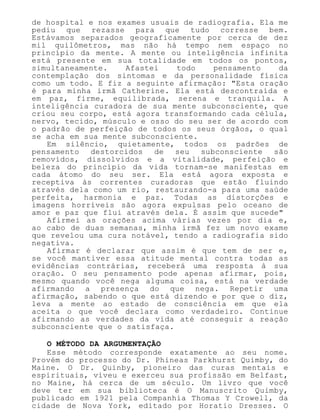 de hospital e nos exames usuais de radiografia. Ela me
pediu que rezasse para que tudo corresse bem.
Estávamos separados geograficamente por cerca de dez
mil quilômetros, mas não há tempo nem espaço no
princípio da mente. A mente ou inteligência infinita
está presente em sua totalidade em todos os pontos,
simultaneamente. Afastei todo pensamento da
contemplação dos sintomas e da personalidade física
como um todo. E fiz a seguinte afirmação: "Esta oração
é para minha irmã Catherine. Ela está descontraída e
em paz, firme, equilibrada, serena e tranquila. A
inteligência curadora de sua mente subconsciente, que
criou seu corpo, está agora transformando cada célula,
nervo, tecido, músculo e osso do seu ser de acordo com
o padrão de perfeição de todos os seus órgãos, o qual
se acha em sua mente subconsciente.
Em silêncio, quietamente, todos os padrões de
pensamento destorcidos de seu subconsciente são
removidos, dissolvidos e a vitalidade, perfeição e
beleza do princípio da vida tornam-se manifestas em
cada átomo do seu ser. Ela está agora exposta e
receptiva às correntes curadoras que estão fluindo
através dela como um rio, restaurando-a para uma saúde
perfeita, harmonia e paz. Todas as distorções e
imagens horríveis são agora expulsas pelo oceano de
amor e paz que flui através dela. É assim que sucede"
Afirmei as orações acima várias vezes por dia e,
ao cabo de duas semanas, minha irmã fez um novo exame
que revelou uma cura notável, tendo a radiografia sido
negativa.
Afirmar é declarar que assim é que tem de ser e,
se você mantiver essa atitude mental contra todas as
evidências contrárias, receberá uma resposta à sua
oração. O seu pensamento pode apenas afirmar, pois,
mesmo quando você nega alguma coisa, está na verdade
afirmando a presença do que nega. Repetir uma
afirmação, sabendo o que está dizendo e por que o diz,
leva a mente ao estado de consciência em que ela
aceita o que você declara como verdadeiro. Continue
afirmando as verdades da vida até conseguir a reação
subconsciente que o satisfaça.
O MÉTODO DA ARGUMENTAÇÃO
Esse método corresponde exatamente ao seu nome.
Provém do processo do Dr. Phineas Parkhurst Quimby, do
Maine. O Dr. Quinby, pioneiro das curas mentais e
espirituais, viveu e exerceu sua profissão em Belfast,
no Maine, há cerca de um século. Um livro que você
deve ter em sua biblioteca é O Manuscrito Quimby,
publicado em 1921 pela Companhia Thomas Y Crowell, da
cidade de Nova York, editado por Horatio Dresses. O
 