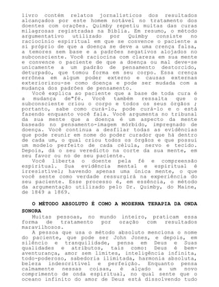 livro contém relatos jornalísticos dos resultados
alcançados por este homem notável no tratamento dos
doentes com orações. Quimby repetiu muitas das curas
milagrosas registradas na Bíblia. Em resumo, o método
argumentativo utilizado por Quimby consiste no
raciocínio espiritual em que se convence o paciente a
si próprio de que a doença se deve a uma crença falsa,
a temores sem base e a padrões negativos alojados no
subconsciente. Você raciocina com clareza em sua mente
e convence o paciente de que a doença ou mal deve-se
unicamente a um padrão de pensamento destorcido,
deturpado, que tomou forma em seu corpo. Essa crença
errônea em algum poder externo e causas externas
exteriorizou-se como doença e pode ser mudada com a
mudança dos padrões de pensamento.
Você explica ao paciente que a base de toda cura é
a mudança de"fé. Você também ressalta que o
subconsciente criou o corpo e todos os seus órgãos ;
portanto, sabe como curá-lo, pode curá-lo e o está
fazendo enquanto você fala. Você argumenta no tribunal
da sua mente que a doença é um aspecto da mente
baseado no pensamento-imagem mórbido, impregnado de
doença. Você continua a desfilar todas as evidências
que pode reunir em nome do poder curador que há dentro
de cada um, o qual criou todos os órgãos e que possui
um modelo perfeito de cada célula, nervo e tecido.
Depois, dá o seu veredicto na corte da sua mente, em
seu favor ou no de seu paciente.
Você liberta o doente pela fé e compreensão
espiritual. Sua evidência mental e espiritual é
irresistível; havendo apenas uma única mente, o que
você sente como verdade ressurgirá na experiência do
seu paciente. Esse processo é, em essência, o método
da argumentação utilizado pelo Dr. Quimby, do Maine,
de 1849 a 1869.
O MÉTODO ABSOLUTO É COMO A MODERNA TERAPIA DA ONDA
SONORA
Muitas pessoas, no mundo inteiro, praticam essa
forma de tratamento por oração com resultados
maravilhosos.
A pessoa que usa o método absoluto menciona o nome
do paciente, que pode ser John Jones, e depois, em
silêncio e tranquilidade, pensa em Deus e Suas
qualidades e atributos, tais como: Deus é bem-
aventurança, amor sem limites, inteligência infinita,
todo-poderoso, sabedoria ilimitada, harmonia absoluta,
beleza indescritível e perfeição. Enquanto pensa
calmamente nessas coisas, é alçado a um novo
comprimento de onda espiritual, no qual sente que o
oceano infinito do amor de Deus está dissolvendo tudo
 