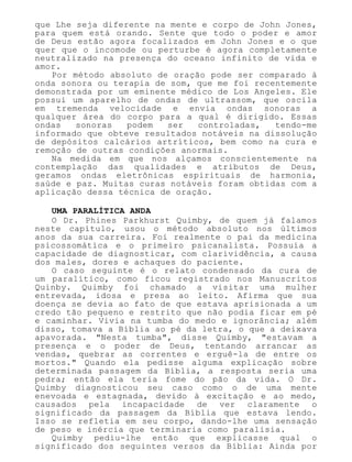 que Lhe seja diferente na mente e corpo de John Jones,
para quem está orando. Sente que todo o poder e amor
de Deus estão agora focalizados em John Jones e o que
quer que o incomode ou perturbe é agora completamente
neutralizado na presença do oceano infinito de vida e
amor.
Por método absoluto de oração pode ser comparado à
onda sonora ou terapia de som, que me foi recentemente
demonstrada por um eminente médico de Los Angeles. Ele
possui um aparelho de ondas de ultrassom, que oscila
em tremenda velocidade e envia ondas sonoras a
qualquer área do corpo para a qual é dirigido. Essas
ondas sonoras podem ser controladas, tendo-me
informado que obteve resultados notáveis na dissolução
de depósitos calcários artríticos, bem como na cura e
remoção de outras condições anormais.
Na medida em que nos alçamos conscientemente na
contemplação das qualidades e atributos de Deus,
geramos ondas eletrônicas espirituais de harmonia,
saúde e paz. Muitas curas notáveis foram obtidas com a
aplicação dessa técnica de oração.
UMA PARALÍTICA ANDA
O Dr. Phines Parkhurst Quimby, de quem já falamos
neste capítulo, usou o método absoluto nos últimos
anos da sua carreira. Foi realmente o pai da medicina
psicossomática e o primeiro psicanalista. Possuía a
capacidade de diagnosticar, com clarividência, a causa
dos males, dores e achaques do paciente.
O caso seguinte é o relato condensado da cura de
um paralítico, como ficou registrado nos Manuscritos
Quinby. Quimby foi chamado a visitar uma mulher
entrevada, idosa e presa ao leito. Afirma que sua
doença se devia ao fato de que estava aprisionada a um
credo tão pequeno e restrito que não podia ficar em pé
e caminhar. Vivia na tumba do medo e ignorância; além
disso, tomava a Bíblia ao pé da letra, o que a deixava
apavorada. "Nesta tumba", disse Quimby, "estavam a
presença e o poder de Deus, tentando arrancar as
vendas, quebrar as correntes e erguê-la de entre os
mortos." Quando ela pedisse alguma explicação sobre
determinada passagem da Bíblia, a resposta seria uma
pedra; então ela teria fome do pão da vida. O Dr.
Quimby diagnosticou seu caso como o de uma mente
enevoada e estagnada, devido à excitação e ao medo,
causados pela incapacidade de ver claramente o
significado da passagem da Bíblia que estava lendo.
Isso se refletia em seu corpo, dando-lhe uma sensação
de peso e inércia que terminaria como paralisia.
Quimby pediu-lhe então que explicasse qual o
significado dos seguintes versos da Bíblia: Ainda por
 