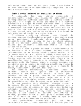 que nunca trabalhara em sua vida. Todo o seu humor e
as suas obras saíam do reservatório inesgotável da sua
mente subconsciente.
COMO O CORPO REFLETE OS TRABALHOS DA MENTE
A interação das suas mentes consciente e
subconsciente exige uma interação semelhante dos
correspondentes sistemas nervosos. O sistema cérebro-
espinhal é o órgão da mente consciente e o sistema
simpático é o órgão da mente subconsciente. O sistema
cérebro-espinhal é o canal através do qual você recebe
a percepção consciente pelos cinco sentidos físicos e
exerce controle sobre o movimento do seu corpo. Esse
sistema possui seus nervos no cérebro e é o canal da
sua ação mental volitiva e consciente.
O sistema simpático, algumas vezes chamado de
sistema nervoso involuntário, possui o seu centro numa
massa ganglionar localizada atrás do estômago e
conhecida como plexo solar, ao qual se chama algumas
vezes de cérebro abdominal. o canal daquela ação
mental que sustenta inconscientemente as funções
vitais do corpo.
Os dois sistemas podem trabalhar separadamente ou
em sincronia. O Juiz Thomaz Troward, em seu livro As
Conferências de Edimburgo sobre Ciência Mental, diz:
"O nervo vago deixa a região do cérebro como uma parte
` do sistema voluntário e através dele controlamos os
órgãos vocais; mais adiante passa pelo tórax e envia
ramificações para o coração e os pulmões; finalmente,
passando pelo diafragma, perde a camada externa que
distingue com os nervos do sistema simpático, formando
assim um elo de ligação entre os dois e fazendo do
homem, fisicamente, uma entidade única.
"De maneira semelhante, diferentes áreas do
cérebro indicam sua ligação com as atividades
objetivas e subjetivas da mente. De modo geral,
podemos indicar a parte frontal do cérebro como
relacionada com as atividades objetivas e a parte
posterior às atividades subjetivas, enquanto a parte
intermediária partilha de ambas as características."
De uma maneira mais simples, podemos situar a
interação física e mental ao compreendermos que a
mente consciente se apossa de uma ideia que induz uma
vibração correspondente no sistema voluntário de
nervos. Isso, por sua vez, provoca uma corrente
similar a ser gerada no sistema involuntário de
nervos, passando assim a ideia para o subconsciente,
que é o meio criador. É dessa maneira que seus
pensamentos se transformam em realidade.
Cada pensamento acalentado por sua mente
consciente e aceito como verdadeiro é enviado por seu
 