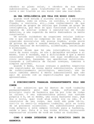 cérebro ao plexo solar, o cérebro da sua mente
subconsciente, para transformar-se em sua própria
carne e ser trazido ao seu mundo como uma realidade.
HA UMA INTELIGÊNCIA QUE VELA POR NOSSO CORPO
Quando você estuda o sistema celular e a estrutura
dos órgãos, como os olhos, os ouvidos, o coração, o
fígado, a vesícula, etc.,.toma conhecimento de que
consistem de grupos de células que formam um grupo de
inteligência, por meio do qual funcionam juntos e são
capazes de aceitar ordens e executá-las em função
dedutiva, a uma sugestão da mente dominadora (a mente
consciente).
Um estudo cuidadoso do organismo celular indica-
lhe o que ocorre no complexo do seu corpo. Embora o
organismo monocelular não possua órgãos, ainda assim
dá provas da ação e reação mentais, desempenhando as
funções básicas de movimento, alimentação, assimilação
e eliminação.
Muitos dizem que há uma inteligência que toma
conta de nosso corpo, se nós o deixarmos entregue a si
mesmo. Isso é verdade, mas a dificuldade é que a mente
consciente sempre interfere com suas evidências dos
cinco sentidos, baseadas nas aparências exteriores,
trazendo a influência de falsas crenças, temores e
simples opiniões.
Quando O medo, falsas crenças e padrões negativos
são registrados em nossa mente subconsciente, através
de condicionamento psicológico, emocional, não há
outro caminho aberto à mente subconsciente que não
agir de acordo com as especificações que lhe foram
apresentadas.
O SUBCONSCIENTE TRABALHA PERMANENTEMENTE PELO BEM
COMUM
O ser subjetivo que há dentro de você trabalha
permanentemente pelo bem comum, refletindo um
princípio inato de harmonia que há por trás de todas
as coisas. O seu subconsciente possui sua vontade
própria e é, em si mesmo, uma coisa bastante real. Age
dia e noite, quer você atue sobre ele ou não. É o
construtor de seu corpo, mas você não pode vê-lo,
ouvi-lo ou senti-lo enquanto trabalha, pois se trata
de um processo silencioso. Seu subconsciente possui
vida própria e está sempre voltado para a harmonia,
saúde e paz. Esta é a sua norma divina, procurando
expressar-se através de você em todas as ocasiões.
COMO O HOMEM INTERFERE COM O PRINCÍPIO INATO DA
HARMONIA
 