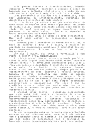 Para pensar correta e cientificamente, devemos
conhecer a "Verdade". Conhecer a verdade é estar em
harmonia com a infinita inteligência e o poder do seu
subconsciente, que está sempre voltado para a vida.
Cada pensamento ou ato que não é harmonioso, seja
por ignorância ou intencionalmente, resultará em
discórdia e limitações de toda espécie.
Os cientistas já constataram que construímos um
novo corpo de onze em onze meses - portanto, do ponto
de vista físico, temos realmente apenas onze meses de
idade. Se você constrói um corpo imperfeito, com
pensamentos de medo, raiva, ciúme e má vontade, o
único responsável será você mesmo.
Você é a soma total de todos os seus pensamentos.
Mas você pode evitar os pensamentos e imagens
negativas.
O caminho para libertar-se da escuridão é a luz, o
meio de superar o frio é o calor, a maneira de
suprimir os pensamentos negativos é substituí-los por
bons pensamentos. Procure o bem - e o mal
desaparecerá.
POR QUE É NORMAL TER SAÚDE E VITALIDADE E SER
FORTE: A DOENÇA É UMA ANORMALIDADE
A criança normal vem ao mundo com saúde perfeita,
todos os seus órgãos funcionando normalmente. Esse é o
estado normal - e deveríamos permanecer pela vida a
fora com saúde e vitalidade. O instinto de conservação
é o mais forte instinto da natureza humana,
constituindo uma verdade poderosa, sempre presente e
constantemente em ação, inerente à própria natureza
humana. É óbvio, portanto, que todos os nossos
pensamentos, ideias e crenças devem possuir força
maior quando estão em harmonia com o princípio da vida
inato que há em nós e que está sempre procurando
preservar-nos e proteger-nos. Por isso é que as
condições normais podem ser restauradas com maior
facilidade e certeza do que podem ser induzidas as
condições anormais.
É anormal estar doente - significa simplesmente
que você está indo contra a corrente da vida e
pensando negativamente. A lei da vida é a lei do
desenvolvimento. Toda a natureza testemunha o
funcionamento dessa lei, expressando-se, silenciosa e
constantemente, através da lei do crescimento. Onde há
desenvolvimento, deve haver vida; onde há vida, deve
haver harmonia; e onde há harmonia, deve haver saúde
perfeita.
Se seu pensamento está em harmonia com o princípio
criador do seu subconsciente, você está sintonizado
com o princípio inato da harmonia. Se tem pensamentos
que não estão em consonância com o princípio da
harmonia, esses pensamentos aderem a você, atormentam-
 