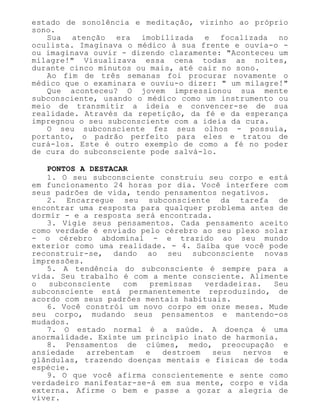 estado de sonolência e meditação, vizinho ao próprio
sono.
Sua atenção era imobilizada e focalizada no
oculista. Imaginava o médico à sua frente e ouvia-o -
ou imaginava ouvir - dizendo claramente: "Aconteceu um
milagre!" Visualizava essa cena todas as noites,
durante cinco minutos ou mais, até cair no sono.
Ao fim de três semanas foi procurar novamente o
médico que o examinara e ouviu-o dizer: " um milagre!"
Que aconteceu? O jovem impressionou sua mente
subconsciente, usando o médico como um instrumento ou
meio de transmitir a ideia e convencer-se de sua
realidade. Através da repetição, da fé e da esperança
impregnou o seu subconsciente com a ideia da cura.
O seu subconsciente fez seus olhos - possuía,
portanto, o padrão perfeito para eles e tratou de
curá-los. Este é outro exemplo de como a fé no poder
de cura do subconsciente pode salvá-lo.
PONTOS A DESTACAR
1. O seu subconsciente construiu seu corpo e está
em funcionamento 24 horas por dia. Você interfere com
seus padrões de vida, tendo pensamentos negativos.
2. Encarregue seu subconsciente da tarefa de
encontrar uma resposta para qualquer problema antes de
dormir - e a resposta será encontrada.
3. Vigie seus pensamentos. Cada pensamento aceito
como verdade é enviado pelo cérebro ao seu plexo solar
- o cérebro abdominal - e trazido ao seu mundo
exterior como uma realidade. - 4. Saiba que você pode
reconstruir-se, dando ao seu subconsciente novas
impressões.
5. A tendência do subconsciente é sempre para a
vida. Seu trabalho é com a mente consciente. Alimente
o subconsciente com premissas verdadeiras. Seu
subconsciente está permanentemente reproduzindo, de
acordo com seus padrões mentais habituais.
6. Você constrói um novo corpo em onze meses. Mude
seu corpo, mudando seus pensamentos e mantendo-os
mudados.
7. O estado normal é a saúde. A doença é uma
anormalidade. Existe um princípio inato de harmonia.
8. Pensamentos de ciúmes, medo, preocupação e
ansiedade arrebentam e destroem seus nervos e
glândulas, trazendo doenças mentais e físicas de toda
espécie.
9. O que você afirma conscientemente e sente como
verdadeiro manifestar-se-á em sua mente, corpo e vida
externa. Afirme o bem e passe a gozar a alegria de
viver.
 