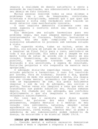 imagina a realidade do desejo satisfeito e sente a
sensação da realização, seu subconsciente transforma o
seu desejo em fato concreto.
Muitas pessoas resolvem todos os seus dilemas e
problemas com o uso da imaginação, controlada,
orientada e disciplinada, sabendo que o que quer que
se imagine e sinta como verdadeiro será trazido ao
mundo exterior como manifestação concreta.
O caso seguinte demonstra claramente como uma
jovem superou o conflito entre seu desejo e sua
imaginação.
Ela desejava uma solução harmoniosa para seu
problema legal, mas suas imagens mentais fixavam-se
constantemente no fracasso, falência, bancarrota e
miséria. Era uma ação complicada e ocorreram
sucessivos adiamentos no processo sem nenhuma solução
à vista.
Por sugestão minha, todas as noites, antes de
dormir, ela entrava em estado de sonolência e começava
a imaginar um final feliz para o caso, sentindo-o em
toda a sua plenitude. Ela sabia que a imagem em sua
mente tinha de estar de acordo com o desejo em seu
coração. Dramatizava, de maneira tão real quanto
possível, seu advogado travando uma acalorada
discussão e ela assistindo, à espera do resultado.
Fazia-lhe perguntas e ele respondia da maneira mais
apropriada.
O advogado dizia-lhe repetidas vezes: "Houve uma
solução perfeita e harmoniosa. O caso foi resolvido
por acordo, fora do tribunal. Durante o dia, quando
pensamentos de medo lhe assaltavam a mente, ela reagia
com seu cinema mental, animando-o com gestos, voz e
todo um equipamento de som. Ela podia facilmente
imaginar o som da voz do advogado, seu sorriso e
gestos, Tantas vezes ela imaginou a cena que esta se
transformou num padrão subjetivo seu. Poucas semanas
depois, foi chamada por seu advogado, que confirmou
objetivamente o que ela imaginara e sentira como
verdadeiro subjetivamente.
Foi isso que o salmista quis dizer quando
escreveu: As palavras dos meus Lábios (seus
pensamentos, imagens mentais) e o meditar do meu
coração (seu sentimento, natureza, emoção) sejam
agradáveis na tua presença, Senhor (a lei do seu
subconsciente), rocha minha, redentor meu! (o poder e
sabedoria de seu subconsciente podem redimi-lo da
doença, da escravidão e da miséria) SALMO 19:14.
IDEIAS QUE DEVEM SER RECORDADAS
1. Coerção mental e esforço excessivo demonstram
ansiedade e medo e impedem a resposta à sua oração.
 