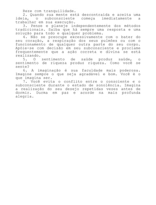 Reze com tranquilidade.
2. Quando sua mente está descontraída e aceita uma
ideia, o subconsciente começa imediatamente a
trabalhar em sua execução.
3. Pense e planeje independentemente dos métodos
tradicionais. Saiba que há sempre uma resposta e uma
solução para todo e qualquer problema.
4. Não se preocupe excessivamente com o bater do
seu coração, a respiração dos seus pulmões ou com o
funcionamento de qualquer outra parte do seu corpo.
Apóie-se com decisão em seu subconsciente e proclame
frequentemente que a ação correta e divina se está
realizando.
5. O sentimento de saúde produz saúde, o
sentimento de riqueza produz riqueza. Como você se
sente?
6. A imaginação é sua faculdade mais poderosa.
Imagine sempre o que seja agradável e bom. Você é o
que imagina ser.
7. Você evita o conflito entre o consciente e o
subconsciente durante o estado de sonolência. Imagina
a realização do seu desejo repetidas vezes antes de
dormir. Durma em paz e acorde na mais profunda
alegria.
 