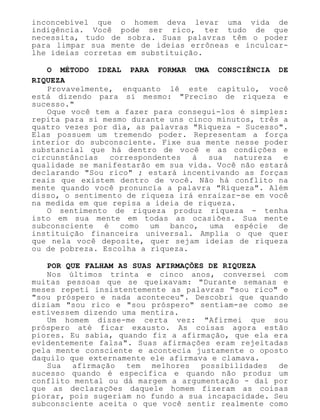 inconcebível que o homem deva levar uma vida de
indigência. Você pode ser rico, ter tudo de que
necessita, tudo de sobra. Suas palavras têm o poder
para limpar sua mente de ideias errôneas e inculcar-
lhe ideias corretas em substituição.
O MÉTODO IDEAL PARA FORMAR UMA CONSCIÊNCIA DE
RIQUEZA
Provavelmente, enquanto lê este capítulo, você
está dizendo para si mesmo: "Preciso de riqueza e
sucesso."
Oque você tem a fazer para consegui-los é simples:
repita para si mesmo durante uns cinco minutos, três a
quatro vezes por dia, as palavras "Riqueza - Sucesso".
Elas possuem um tremendo poder. Representam a força
interior do subconsciente. Fixe sua mente nesse poder
substancial que há dentro de você e as condições e
circunstâncias correspondentes à sua natureza e
qualidade se manifestarão em sua vida. Você não estará
declarando "Sou rico" ; estará incentivando as forças
reais que existem dentro de você. Não há conflito na
mente quando você pronuncia a palavra "Riqueza". Além
disso, o sentimento de riqueza irá enraizar-se em você
na medida em que repisa a ideia de riqueza.
O sentimento de riqueza produz riqueza - tenha
isto em sua mente em todas as ocasiões. Sua mente
subconsciente é como um banco, uma espécie de
instituição financeira universal. Amplia o que quer
que nela você deposite, quer sejam ideias de riqueza
ou de pobreza. Escolha a riqueza.
POR QUE FALHAM AS SUAS AFIRMAÇÕES DE RIQUEZA
Nos últimos trinta e cinco anos, conversei com
muitas pessoas que se queixavam: "Durante semanas e
meses repeti insistentemente as palavras "sou rico" e
"sou próspero e nada aconteceu". Descobri que quando
diziam "sou rico e "sou próspero" sentiam-se como se
estivessem dizendo uma mentira.
Um homem disse-me certa vez: "Afirmei que sou
próspero até ficar exausto. As coisas agora estão
piores. Eu sabia, quando fiz a afirmação, que ela era
evidentemente falsa". Suas afirmações eram rejeitadas
pela mente consciente e acontecia justamente o oposto
daquilo que externamente ele afirmava e clamava.
Sua afirmação tem melhores possibilidades de
sucesso quando é específica e quando não produz um
conflito mental ou dá margem a argumentação - daí por
que as declarações daquele homem fizeram as coisas
piorar, pois sugeriam no fundo a sua incapacidade. Seu
subconsciente aceita o que você sentir realmente como
 
