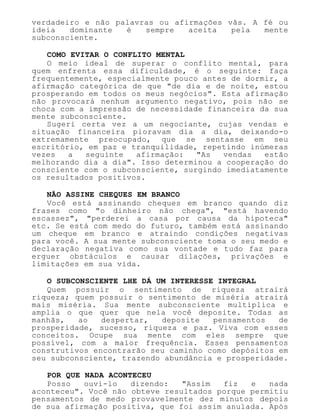 verdadeiro e não palavras ou afirmações vãs. A fé ou
ideia dominante é sempre aceita pela mente
subconsciente.
COMO EVITAR O CONFLITO MENTAL
O meio ideal de superar o conflito mental, para
quem enfrenta essa dificuldade, é o seguinte: faça
frequentemente, especialmente pouco antes de dormir, a
afirmação categórica de que "de dia e de noite, estou
prosperando em todos os meus negócios". Esta afirmação
não provocará nenhum argumento negativo, pois não se
choca com a impressão de necessidade financeira da sua
mente subconsciente.
Sugeri certa vez a um negociante, cujas vendas e
situação financeira pioravam dia a dia, deixando-o
extremamente preocupado, que se sentasse em seu
escritório, em paz e tranquilidade, repetindo inúmeras
vezes a seguinte afirmação: "As vendas estão
melhorando dia a dia". Isso determinou a cooperação do
consciente com o subconsciente, surgindo imediatamente
os resultados positivos.
NÃO ASSINE CHEQUES EM BRANCO
Você está assinando cheques em branco quando diz
frases como "o dinheiro não chega", "está havendo
escassez", "perderei a casa por causa da hipoteca"
etc. Se está com medo do futuro, também está assinando
um cheque em branco e atraindo condições negativas
para você. A sua mente subconsciente toma o seu medo e
declaração negativa como sua vontade e tudo faz para
erguer obstáculos e causar dilações, privações e
limitações em sua vida.
O SUBCONSCIENTE LHE DÁ UM INTERESSE INTEGRAL
Quem possuir o sentimento de riqueza atrairá
riqueza; quem possuir o sentimento de miséria atrairá
mais miséria. Sua mente subconsciente multiplica e
amplia o que quer que nela você deposite. Todas as
manhãs, ao despertar, deposite pensamentos de
prosperidade, sucesso, riqueza e paz. Viva com esses
conceitos. Ocupe sua mente com eles sempre que
possível, com a maior frequência. Esses pensamentos
construtivos encontrarão seu caminho como depósitos em
seu subconsciente, trazendo abundância e prosperidade.
POR QUE NADA ACONTECEU
Posso ouvi-lo dizendo: "Assim fiz e nada
aconteceu". Você não obteve resultados porque permitiu
pensamentos de medo provavelmente dez minutos depois
de sua afirmação positiva, que foi assim anulada. Após
 